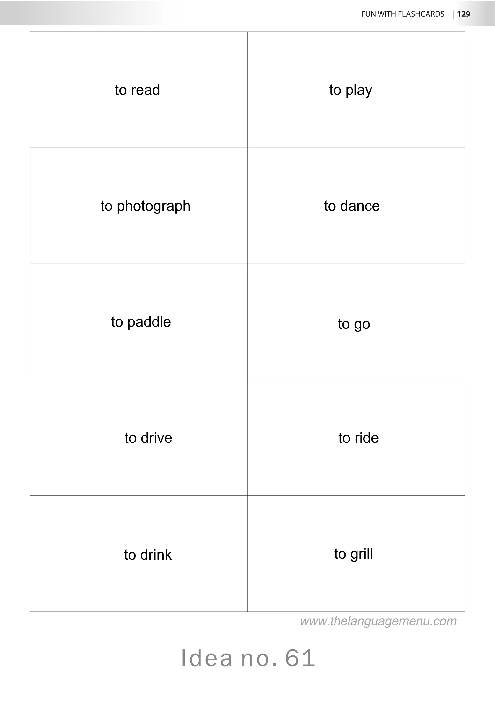 FUN WITH FLASHCARDS | 129
Idea no. 61
to read to play
to photograph to dance
to paddle to go
to drive to ride
to drink to grill
www.thelanguagemenu.com
 