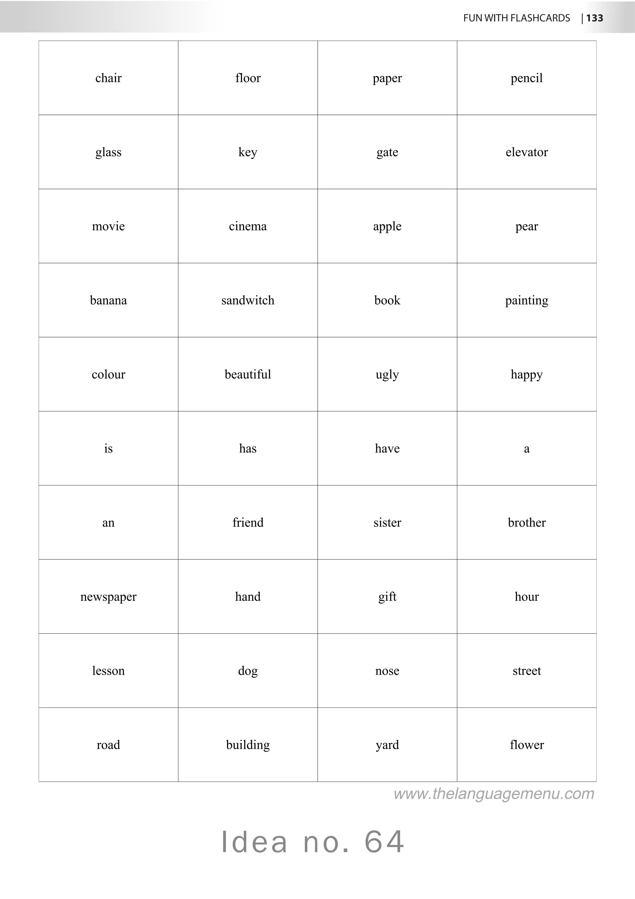 FUN WITH FLASHCARDS | 133
Idea no. 64
chair floor paper pencil
glass key gate elevator
movie cinema apple pear
banana sandwitch book painting
colour beautiful ugly happy
is has have a
an friend sister brother
newspaper hand gift hour
lesson dog nose street
road building yard flower
www.thelanguagemenu.com
 