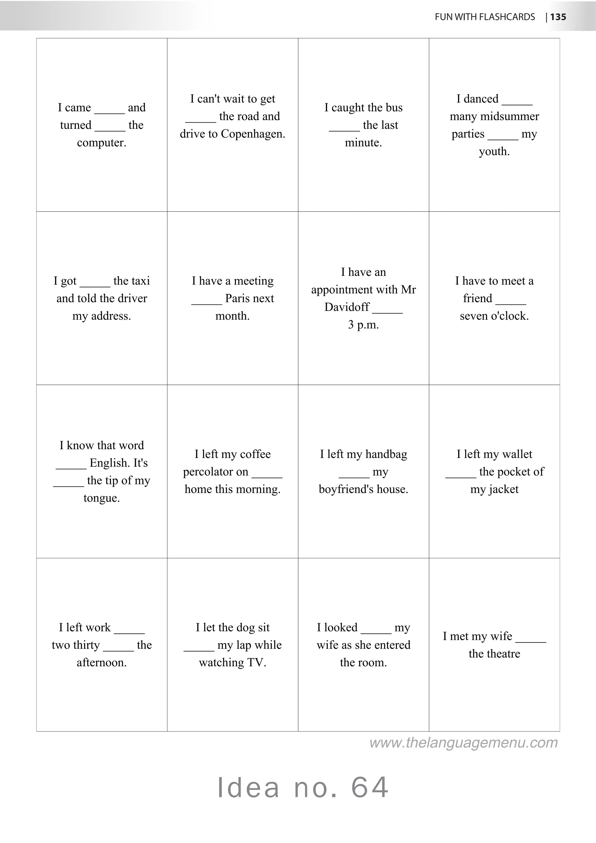 FUN WITH FLASHCARDS | 135
Idea no. 64
I came _____ and
turned _____ the
computer.
I can't wait to get
_____ the road and
drive to Copenhagen.
I caught the bus
_____ the last
minute.
I danced _____
many midsummer
parties _____ my
youth.
I got _____ the taxi
and told the driver
my address.
I have a meeting
_____ Paris next
month.
I have an
appointment with Mr
Davidoff _____
3 p.m.
I have to meet a
friend _____
seven o'clock.
I know that word
_____ English. It's
_____ the tip of my
tongue.
I left my coffee
percolator on _____
home this morning.
I left my handbag
_____ my
boyfriend's house.
I left my wallet
_____ the pocket of
my jacket
I left work _____
two thirty _____ the
afternoon.
I let the dog sit
_____ my lap while
watching TV.
I looked _____ my
wife as she entered
the room.
I met my wife _____
the theatre
www.thelanguagemenu.com
 