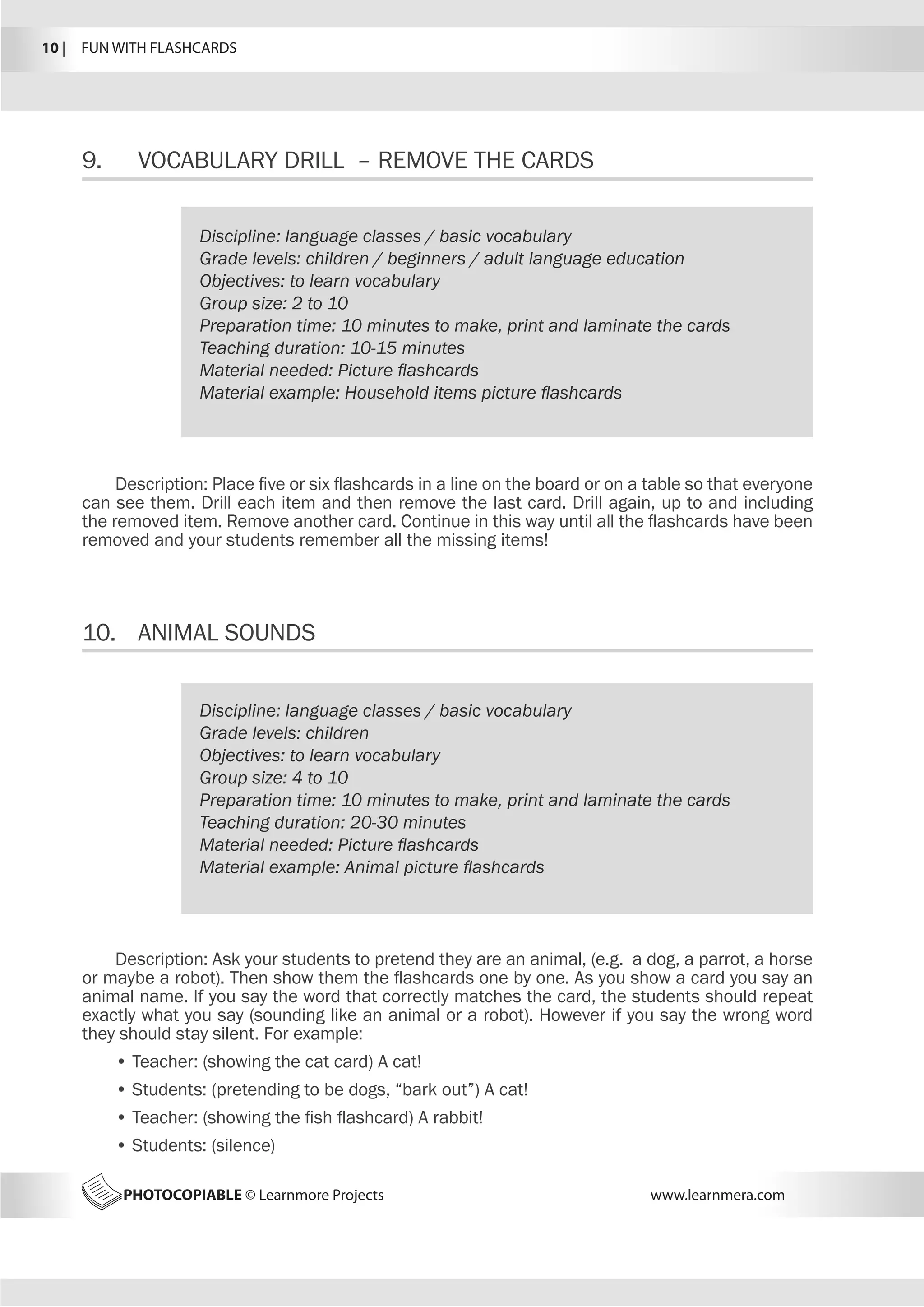 10 |  FUN WITH FLASHCARDS
PHOTOCOPIABLE © Learnmore Projects www.learnmera.com
9.	 VOCABULARY DRILL – REMOVE THE CARDS
10.	 ANIMAL SOUNDS
Discipline: language classes / basic vocabulary
Grade levels: children / beginners / adult language education
Objectives: to learn vocabulary
Group size: 2 to 10
Preparation time: 10 minutes to make, print and laminate the cards
Teaching duration: 10-15 minutes
Material needed: Picture flashcards
Material example: Household items picture flashcards
Description: Place five or six flashcards in a line on the board or on a table so that everyone
can see them. Drill each item and then remove the last card. Drill again, up to and including
the removed item. Remove another card. Continue in this way until all the flashcards have been
removed and your students remember all the missing items!
Discipline: language classes / basic vocabulary
Grade levels: children
Objectives: to learn vocabulary
Group size: 4 to 10
Preparation time: 10 minutes to make, print and laminate the cards
Teaching duration: 20-30 minutes
Material needed: Picture flashcards
Material example: Animal picture flashcards
Description: Ask your students to pretend they are an animal, (e.g. a dog, a parrot, a horse
or maybe a robot). Then show them the flashcards one by one. As you show a card you say an
animal name. If you say the word that correctly matches the card, the students should repeat
exactly what you say (sounding like an animal or a robot). However if you say the wrong word
they should stay silent. For example:
• Teacher: (showing the cat card) A cat!
• Students: (pretending to be dogs, “bark out”) A cat!
• Teacher: (showing the fish flashcard) A rabbit!
• Students: (silence)
 