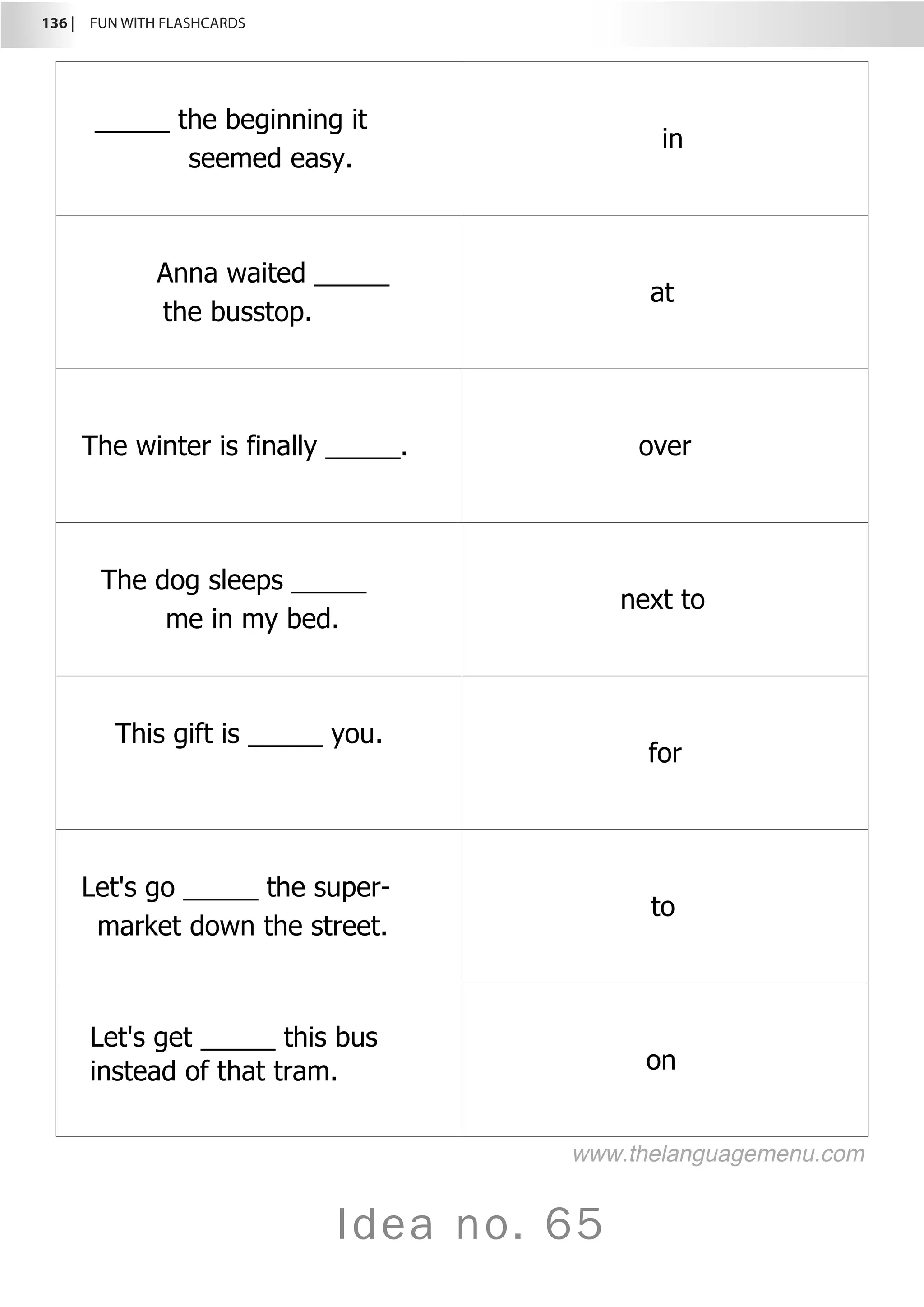 136 |  FUN WITH FLASHCARDS
Idea no. 65
_____ the beginning it
seemed easy.
in
Anna waited _____
the busstop.
at
The winter is finally _____. over
The dog sleeps _____
me in my bed.
next to
This gift is _____ you.
for
Let's go _____ the super-
market down the street.
to
Let's get _____ this bus
instead of that tram. on
www.thelanguagemenu.com
 