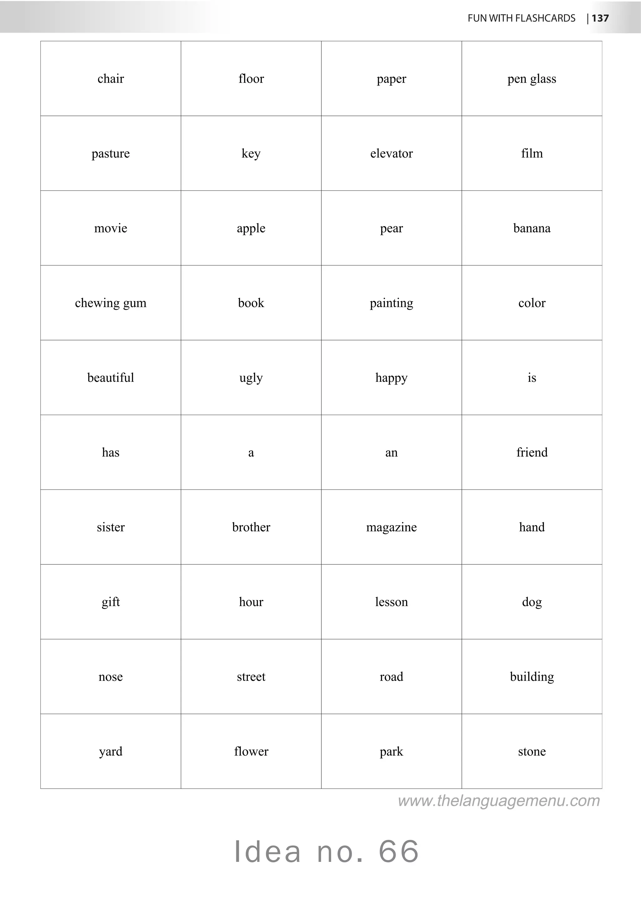FUN WITH FLASHCARDS | 137
Idea no. 66
chair floor paper pen glass
pasture key elevator film
movie apple pear banana
chewing gum book painting color
beautiful ugly happy is
has a an friend
sister brother magazine hand
gift hour lesson dog
nose street road building
yard flower park stone
www.thelanguagemenu.com
 