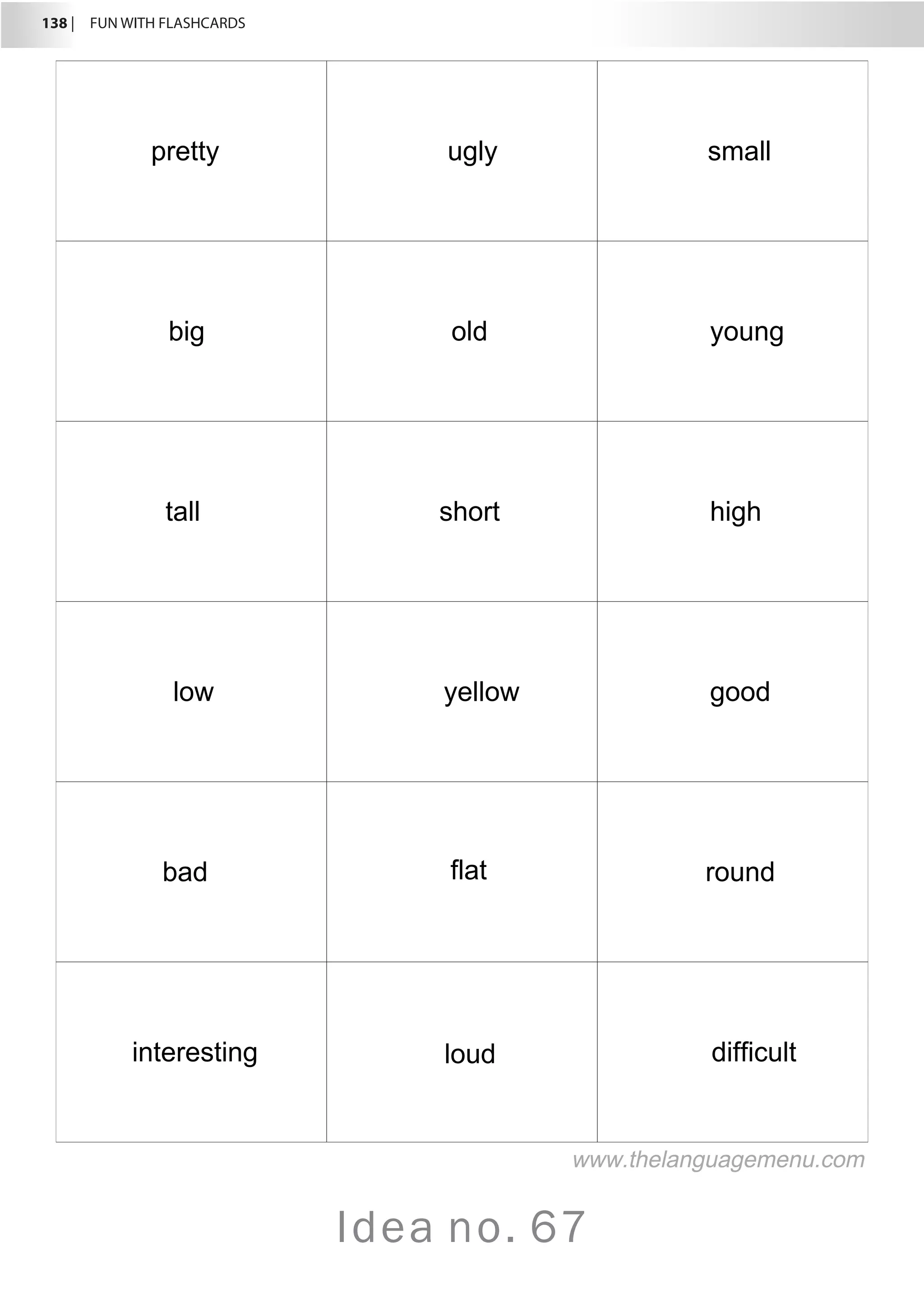 138 |  FUN WITH FLASHCARDS
Idea no. 67
pretty ugly small
big old young
tall short high
low yellow good
bad flat round
interesting loud difficult
www.thelanguagemenu.com
 