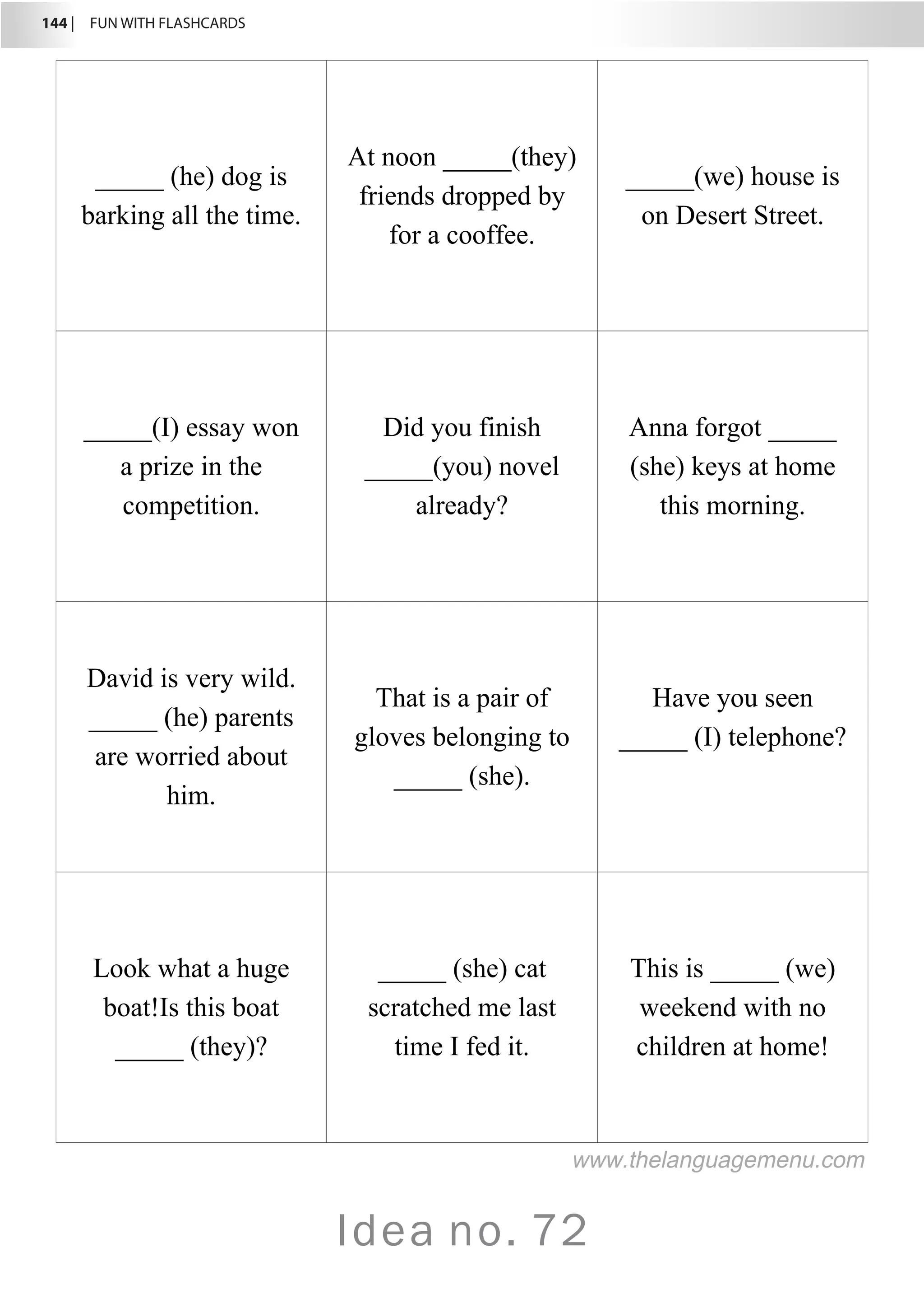 144 |  FUN WITH FLASHCARDS
Idea no. 72
_____ (he) dog is
barking all the time.
At noon _____(they)
friends dropped by
for a cooffee.
_____(we) house is
on Desert Street.
_____(I) essay won
a prize in the
competition.
Did you finish
_____(you) novel
already?
Anna forgot _____
(she) keys at home
this morning.
David is very wild.
_____ (he) parents
are worried about
him.
That is a pair of
gloves belonging to
_____ (she).
Have you seen
_____ (I) telephone?
Look what a huge
boat!Is this boat
_____ (they)?
_____ (she) cat
scratched me last
time I fed it.
This is _____ (we)
weekend with no
children at home!
www.thelanguagemenu.com
 