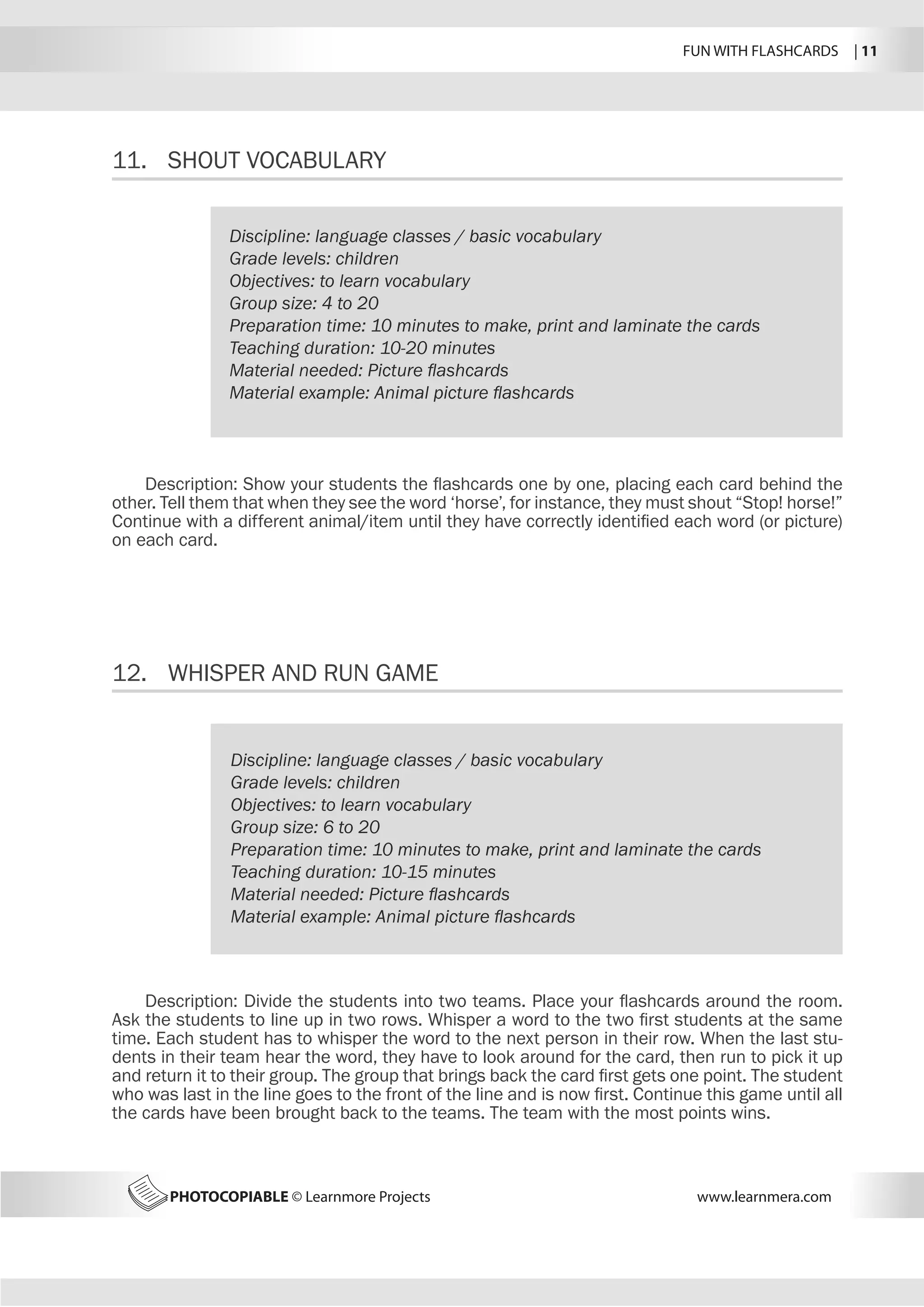 FUN WITH FLASHCARDS | 11
PHOTOCOPIABLE © Learnmore Projects www.learnmera.com
11.	 SHOUT VOCABULARY
12.	 WHISPER AND RUN GAME
Discipline: language classes / basic vocabulary
Grade levels: children
Objectives: to learn vocabulary
Group size: 4 to 20
Preparation time: 10 minutes to make, print and laminate the cards
Teaching duration: 10-20 minutes
Material needed: Picture flashcards
Material example: Animal picture flashcards
Description: Show your students the flashcards one by one, placing each card behind the
other. Tell them that when they see the word ‘horse’, for instance, they must shout “Stop! horse!”
Continue with a different animal/item until they have correctly identified each word (or picture)
on each card.
Discipline: language classes / basic vocabulary
Grade levels: children
Objectives: to learn vocabulary
Group size: 6 to 20
Preparation time: 10 minutes to make, print and laminate the cards
Teaching duration: 10-15 minutes
Material needed: Picture flashcards
Material example: Animal picture flashcards
Description: Divide the students into two teams. Place your flashcards around the room.
Ask the students to line up in two rows. Whisper a word to the two first students at the same
time. Each student has to whisper the word to the next person in their row. When the last stu-
dents in their team hear the word, they have to look around for the card, then run to pick it up
and return it to their group. The group that brings back the card first gets one point. The student
who was last in the line goes to the front of the line and is now first. Continue this game until all
the cards have been brought back to the teams. The team with the most points wins.
 