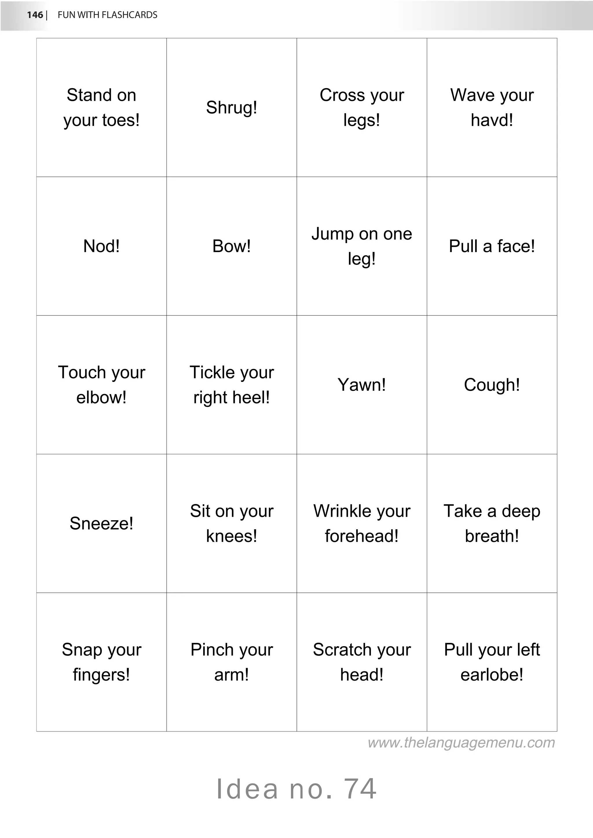 146 |  FUN WITH FLASHCARDS
Idea no. 74
Stand on
your toes!
Shrug!
Cross your
legs!
Wave your
havd!
Nod! Bow!
Jump on one
leg!
Pull a face!
Touch your
elbow!
Tickle your
right heel!
Yawn! Cough!
Sneeze!
Sit on your
knees!
Wrinkle your
forehead!
Take a deep
breath!
Snap your
fingers!
Pinch your
arm!
Scratch your
head!
Pull your left
earlobe!
www.thelanguagemenu.com
 
