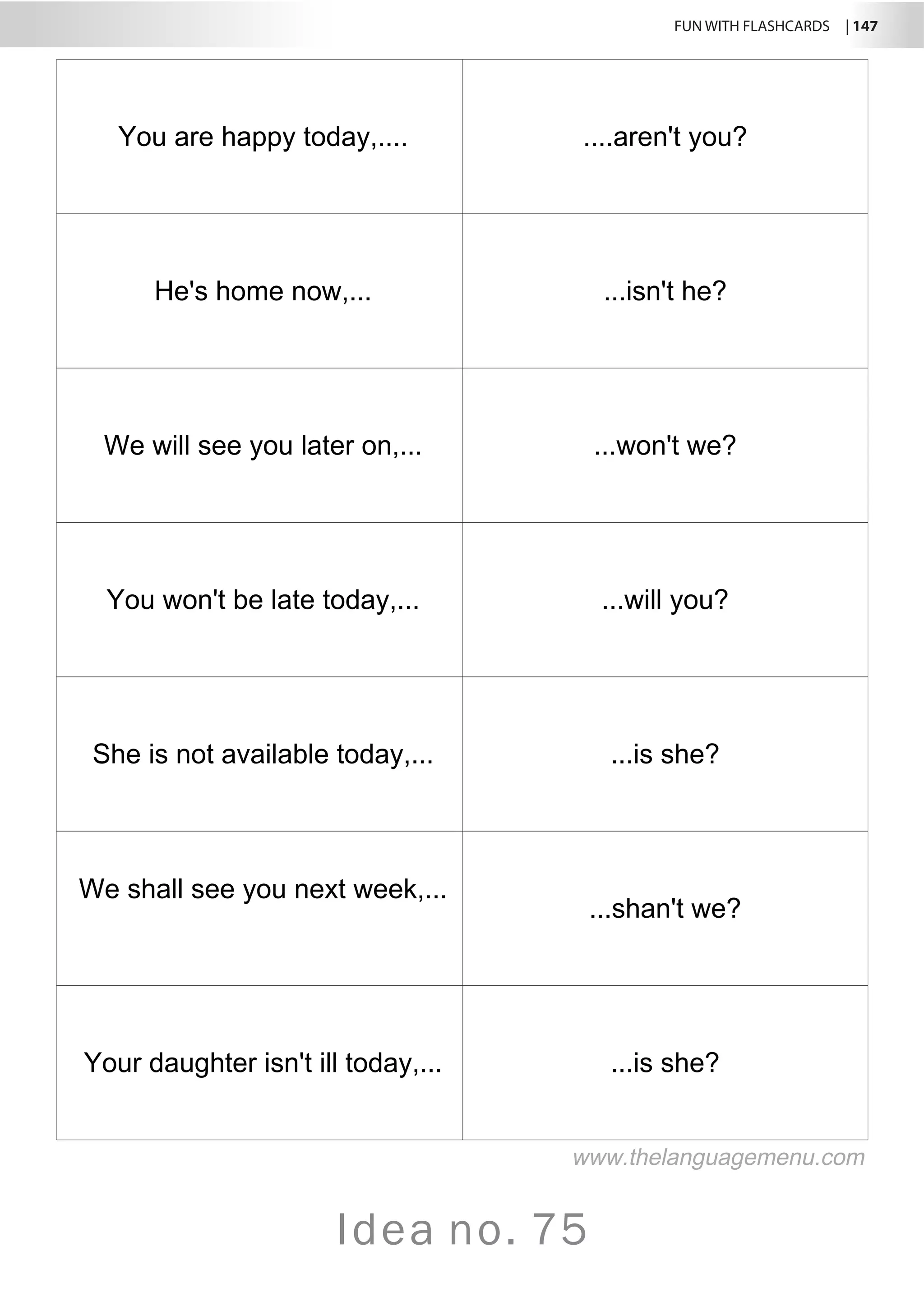 FUN WITH FLASHCARDS | 147
Idea no. 75
You are happy today,.... ....aren't you?
He's home now,... ...isn't he?
We will see you later on,... ...won't we?
You won't be late today,... ...will you?
She is not available today,... ...is she?
We shall see you next week,...
...shan't we?
Your daughter isn't ill today,... ...is she?
www.thelanguagemenu.com
 