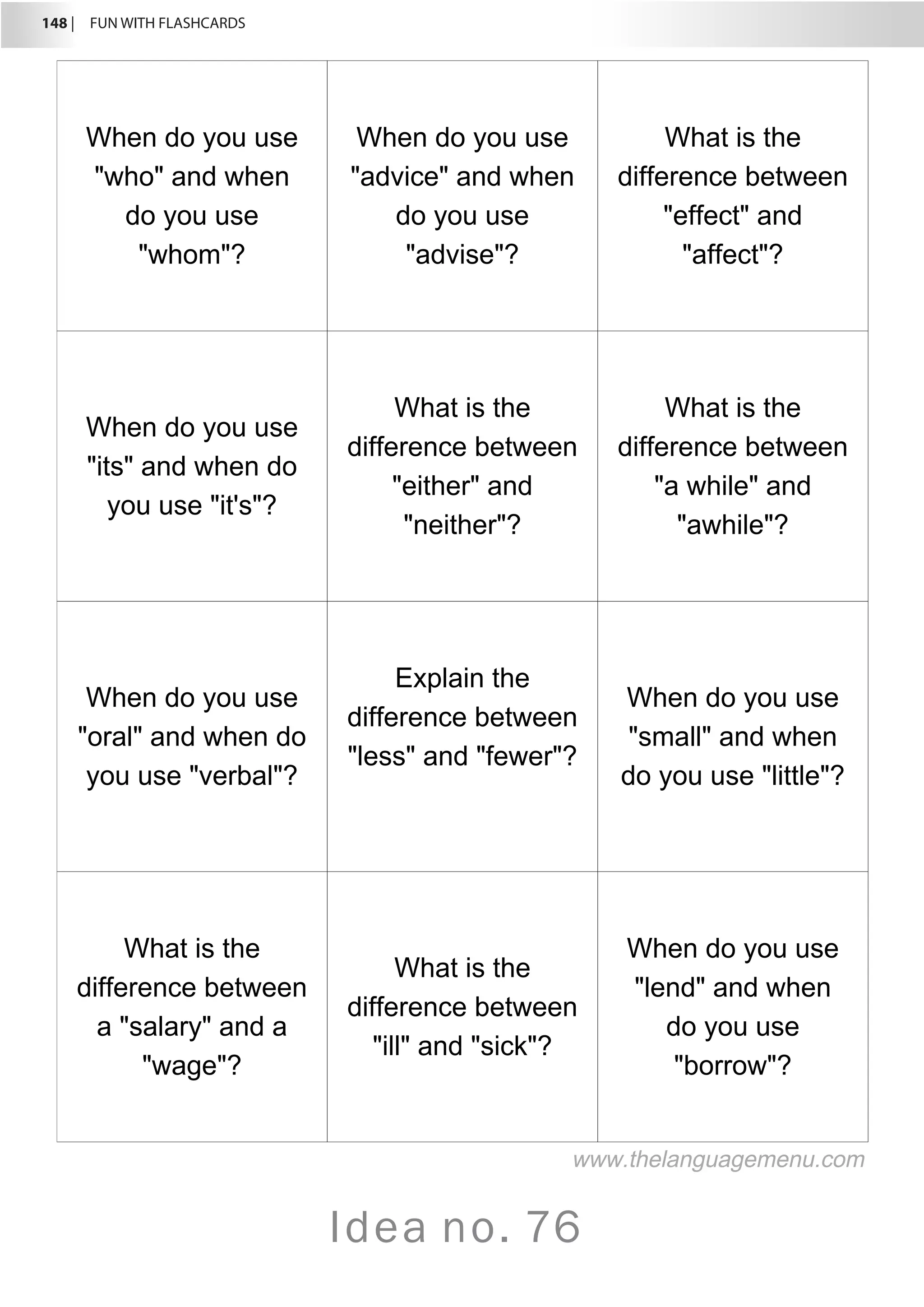 148 |  FUN WITH FLASHCARDS
Idea no. 76
When do you use
who and when
do you use
whom?
When do you use
advice and when
do you use
advise?
What is the
difference between
effect and
affect?
When do you use
its and when do
you use it's?
What is the
difference between
either and
neither?
What is the
difference between
a while and
awhile?
When do you use
oral and when do
you use verbal?
Explain the
difference between
less and fewer?
When do you use
small and when
do you use little?
What is the
difference between
a salary and a
wage?
What is the
difference between
ill and sick?
When do you use
lend and when
do you use
borrow?
www.thelanguagemenu.com
 
