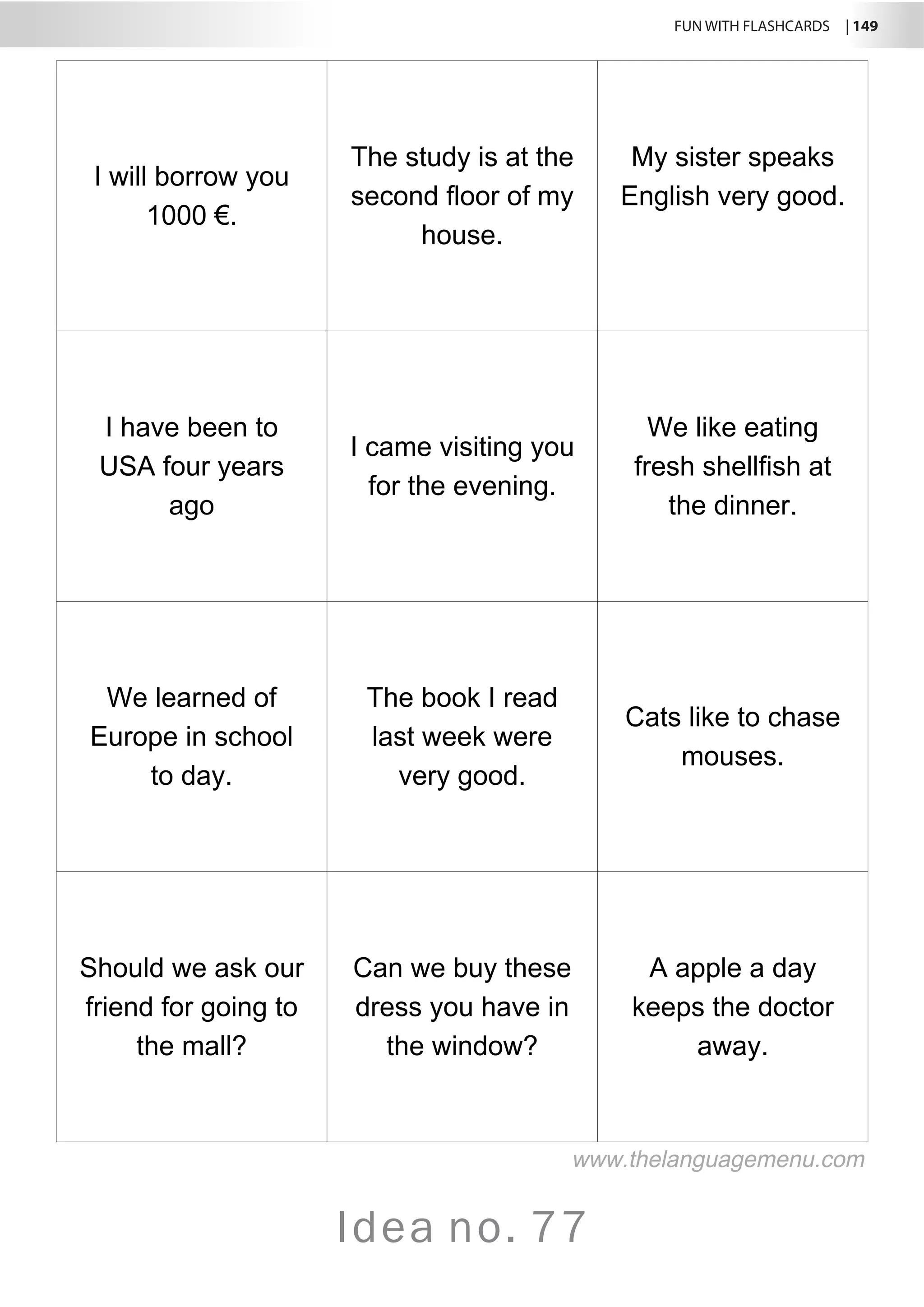 FUN WITH FLASHCARDS | 149
Idea no. 77
I will borrow you
1000 €.
The study is at the
second floor of my
house.
My sister speaks
English very good.
I have been to
USA four years
ago
I came visiting you
for the evening.
We like eating
fresh shellfish at
the dinner.
We learned of
Europe in school
to day.
The book I read
last week were
very good.
Cats like to chase
mouses.
Should we ask our
friend for going to
the mall?
Can we buy these
dress you have in
the window?
A apple a day
keeps the doctor
away.
www.thelanguagemenu.com
 