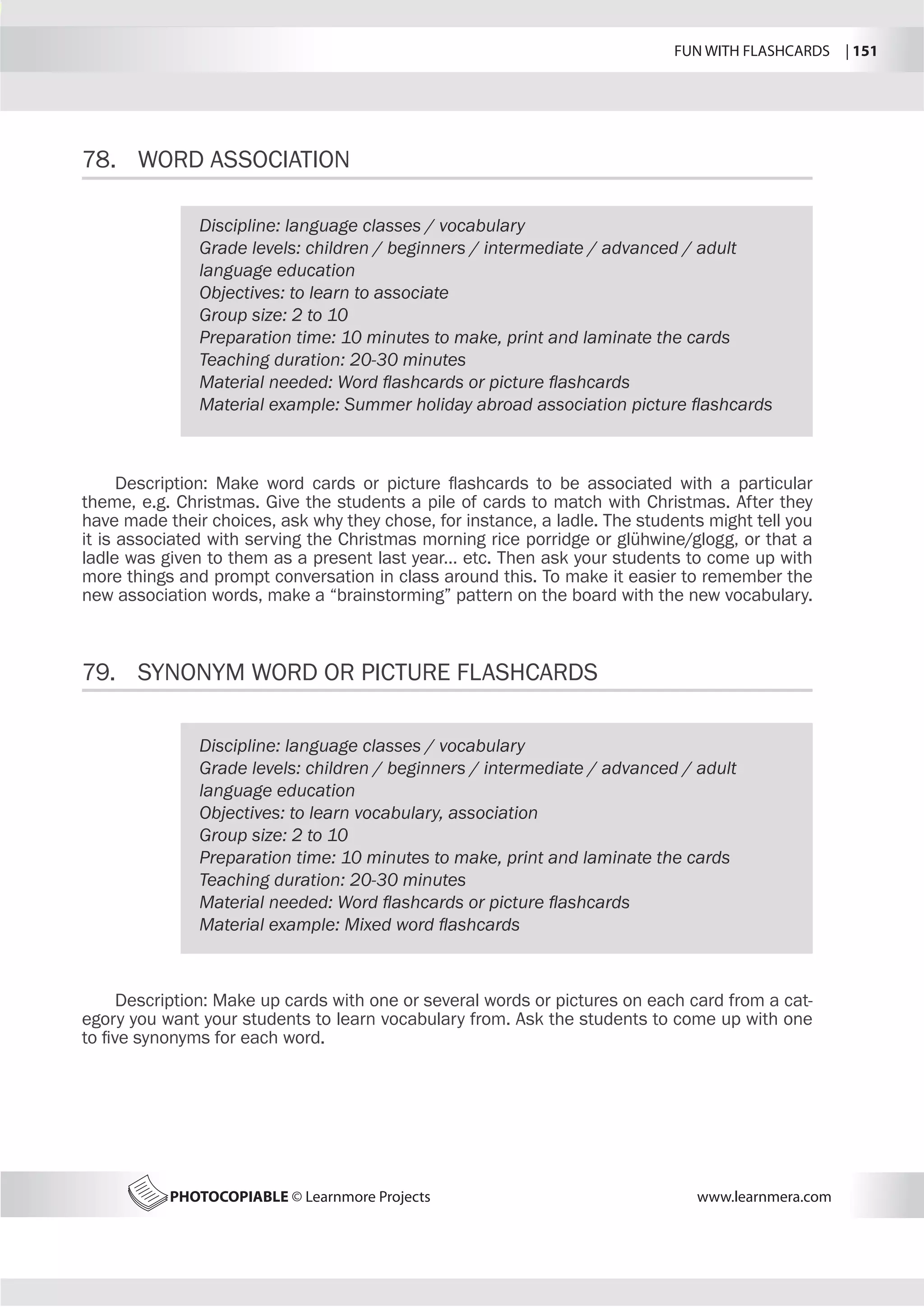 FUN WITH FLASHCARDS | 151
PHOTOCOPIABLE © Learnmore Projects www.learnmera.com
78.	 WORD ASSOCIATION
79.	 SYNONYM WORD OR PICTURE FLASHCARDS
Discipline: language classes / vocabulary
Grade levels: children / beginners / intermediate / advanced / adult
language education
Objectives: to learn to associate
Group size: 2 to 10
Preparation time: 10 minutes to make, print and laminate the cards
Teaching duration: 20-30 minutes
Material needed: Word flashcards or picture flashcards
Material example: Summer holiday abroad association picture flashcards
Description: Make word cards or picture flashcards to be associated with a particular
theme, e.g. Christmas. Give the students a pile of cards to match with Christmas. After they
have made their choices, ask why they chose, for instance, a ladle. The students might tell you
it is associated with serving the Christmas morning rice porridge or glühwine/glogg, or that a
ladle was given to them as a present last year… etc. Then ask your students to come up with
more things and prompt conversation in class around this. To make it easier to remember the
new association words, make a “brainstorming” pattern on the board with the new vocabulary.
Discipline: language classes / vocabulary
Grade levels: children / beginners / intermediate / advanced / adult
language education
Objectives: to learn vocabulary, association
Group size: 2 to 10
Preparation time: 10 minutes to make, print and laminate the cards
Teaching duration: 20-30 minutes
Material needed: Word flashcards or picture flashcards
Material example: Mixed word flashcards
Description: Make up cards with one or several words or pictures on each card from a cat-
egory you want your students to learn vocabulary from. Ask the students to come up with one
to five synonyms for each word.
 