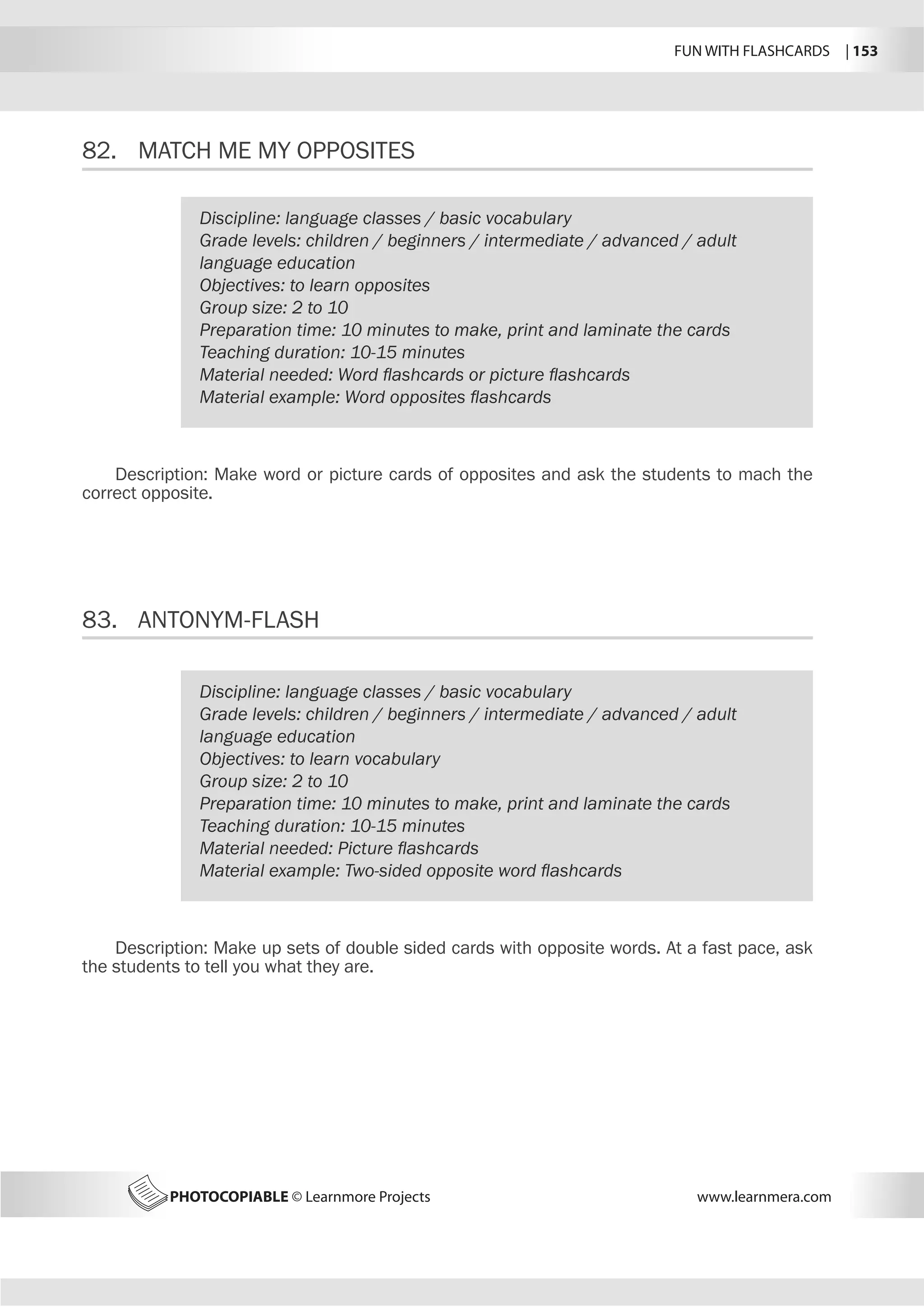FUN WITH FLASHCARDS | 153
PHOTOCOPIABLE © Learnmore Projects www.learnmera.com
82.	 MATCH ME MY OPPOSITES
83.	 ANTONYM-FLASH
Discipline: language classes / basic vocabulary
Grade levels: children / beginners / intermediate / advanced / adult
language education
Objectives: to learn opposites
Group size: 2 to 10
Preparation time: 10 minutes to make, print and laminate the cards
Teaching duration: 10-15 minutes
Material needed: Word flashcards or picture flashcards
Material example: Word opposites flashcards
Description: Make word or picture cards of opposites and ask the students to mach the
correct opposite.
Discipline: language classes / basic vocabulary
Grade levels: children / beginners / intermediate / advanced / adult
language education
Objectives: to learn vocabulary
Group size: 2 to 10
Preparation time: 10 minutes to make, print and laminate the cards
Teaching duration: 10-15 minutes
Material needed: Picture flashcards
Material example: Two-sided opposite word flashcards
Description: Make up sets of double sided cards with opposite words. At a fast pace, ask
the students to tell you what they are.
 