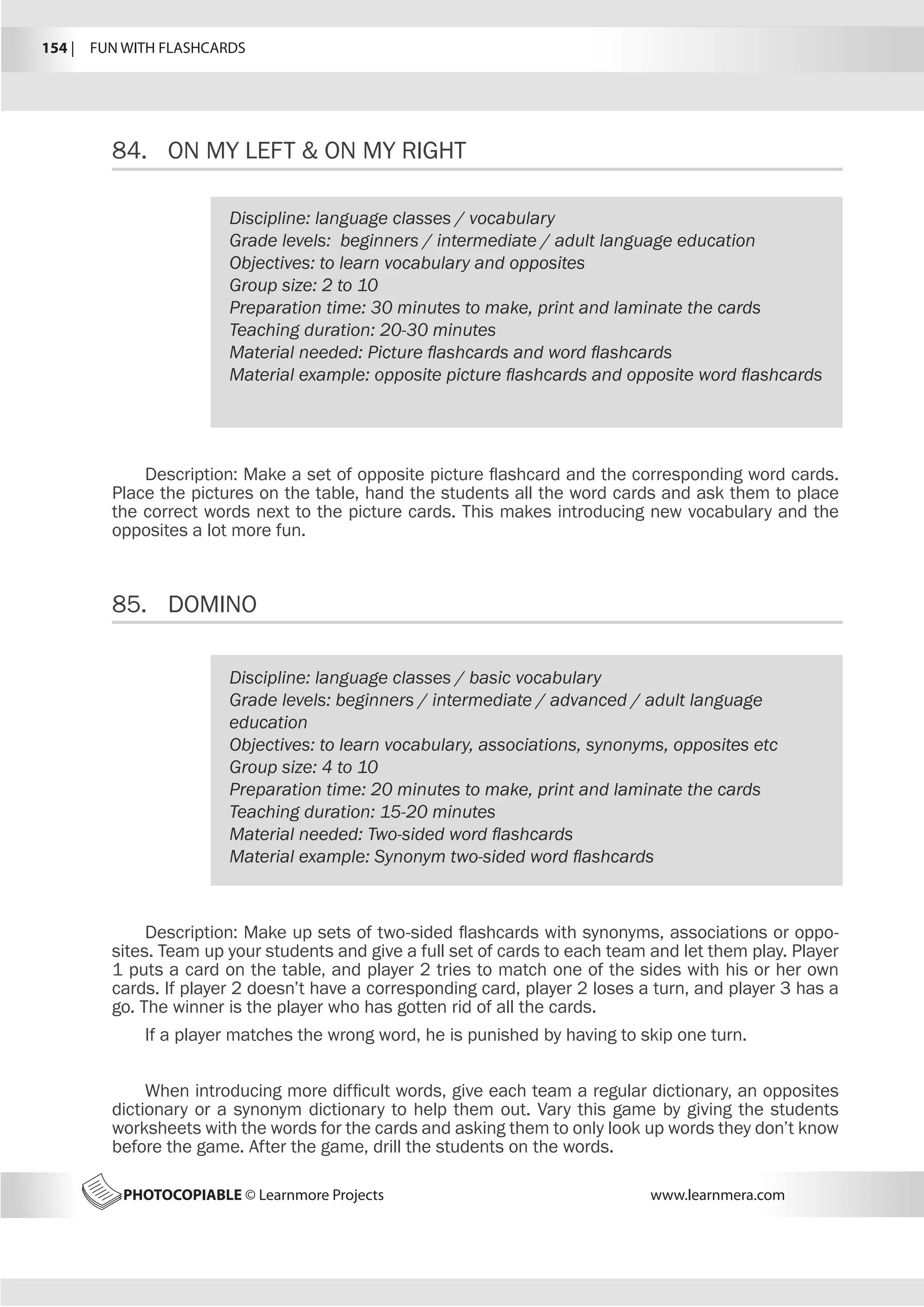 154 |  FUN WITH FLASHCARDS
PHOTOCOPIABLE © Learnmore Projects www.learnmera.com
84.	 ON MY LEFT  ON MY RIGHT
85.	 DOMINO
Discipline: language classes / vocabulary
Grade levels: beginners / intermediate / adult language education
Objectives: to learn vocabulary and opposites
Group size: 2 to 10
Preparation time: 30 minutes to make, print and laminate the cards
Teaching duration: 20-30 minutes
Material needed: Picture flashcards and word flashcards
Material example: opposite picture flashcards and opposite word flashcards
Description: Make a set of opposite picture flashcard and the corresponding word cards.
Place the pictures on the table, hand the students all the word cards and ask them to place
the correct words next to the picture cards. This makes introducing new vocabulary and the
opposites a lot more fun.
Discipline: language classes / basic vocabulary
Grade levels: beginners / intermediate / advanced / adult language
education
Objectives: to learn vocabulary, associations, synonyms, opposites etc
Group size: 4 to 10
Preparation time: 20 minutes to make, print and laminate the cards
Teaching duration: 15-20 minutes
Material needed: Two-sided word flashcards
Material example: Synonym two-sided word flashcards
Description: Make up sets of two-sided flashcards with synonyms, associations or oppo-
sites. Team up your students and give a full set of cards to each team and let them play. Player
1 puts a card on the table, and player 2 tries to match one of the sides with his or her own
cards. If player 2 doesn’t have a corresponding card, player 2 loses a turn, and player 3 has a
go. The winner is the player who has gotten rid of all the cards.
If a player matches the wrong word, he is punished by having to skip one turn.
When introducing more difficult words, give each team a regular dictionary, an opposites
dictionary or a synonym dictionary to help them out. Vary this game by giving the students
worksheets with the words for the cards and asking them to only look up words they don’t know
before the game. After the game, drill the students on the words.
 
