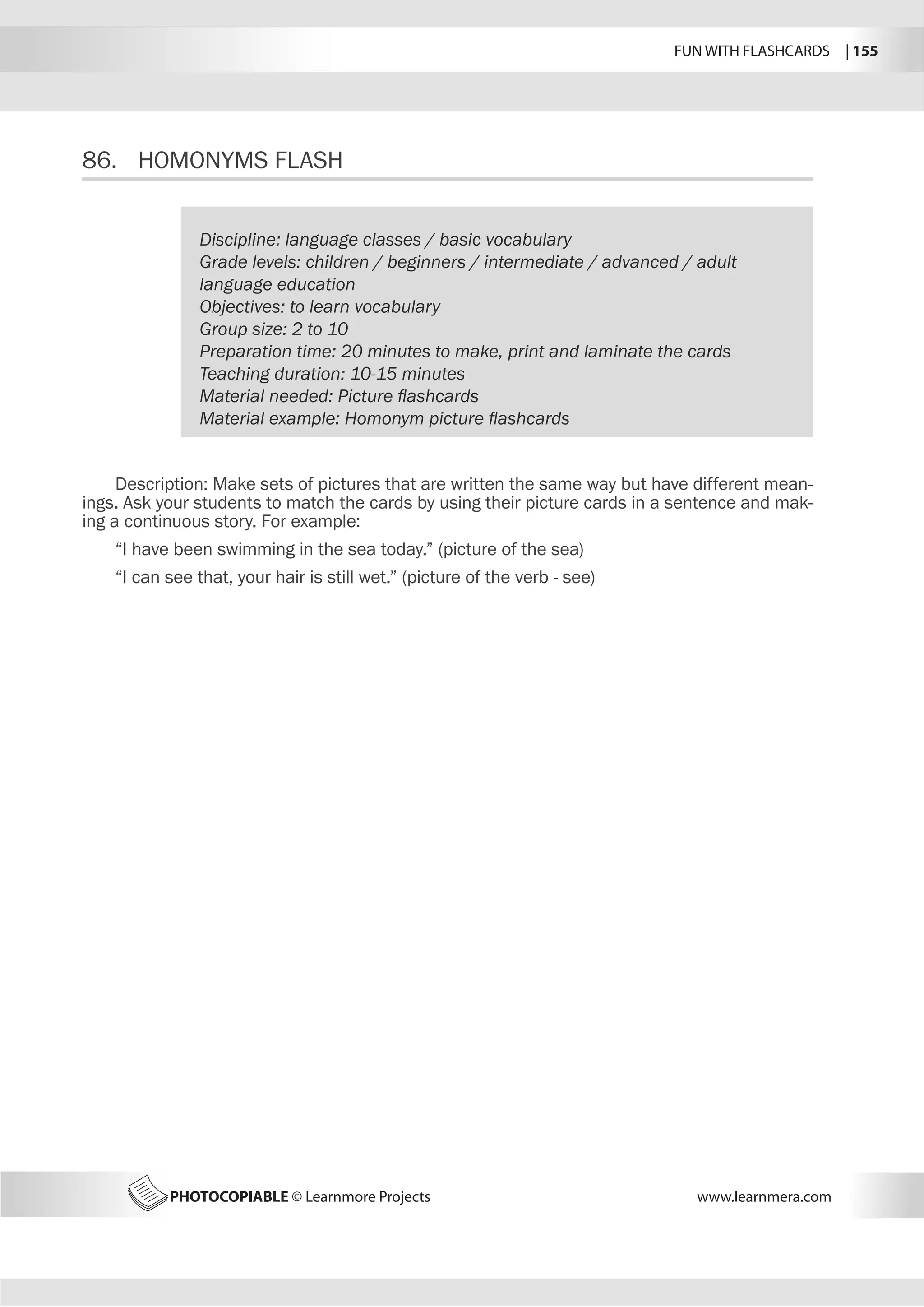 FUN WITH FLASHCARDS | 155
PHOTOCOPIABLE © Learnmore Projects www.learnmera.com
86.	 HOMONYMS FLASH
Discipline: language classes / basic vocabulary
Grade levels: children / beginners / intermediate / advanced / adult
language education
Objectives: to learn vocabulary
Group size: 2 to 10
Preparation time: 20 minutes to make, print and laminate the cards
Teaching duration: 10-15 minutes
Material needed: Picture flashcards
Material example: Homonym picture flashcards
Description: Make sets of pictures that are written the same way but have different mean-
ings. Ask your students to match the cards by using their picture cards in a sentence and mak-
ing a continuous story. For example:
“I have been swimming in the sea today.” (picture of the sea)
“I can see that, your hair is still wet.” (picture of the verb - see)
 