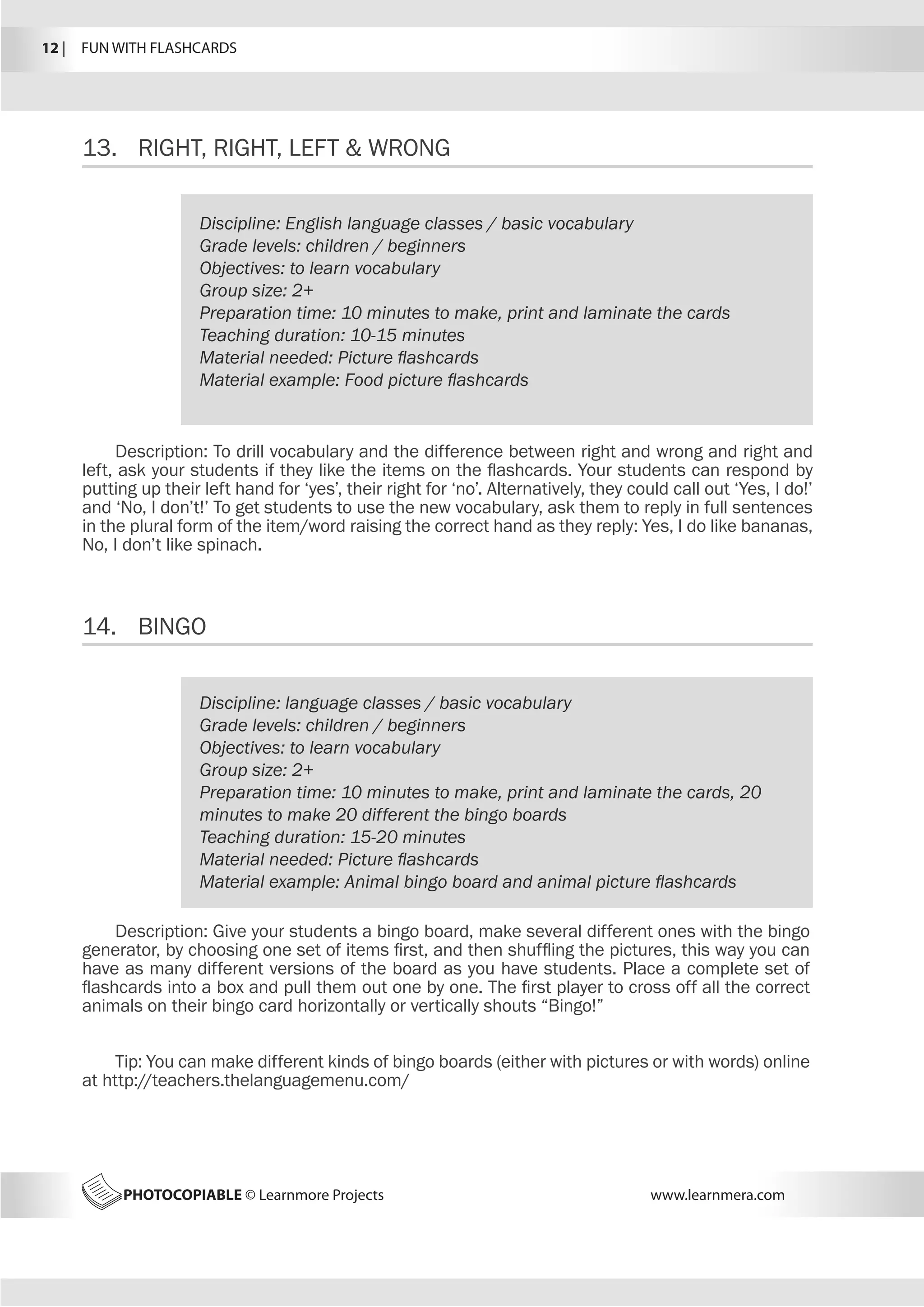 12 |  FUN WITH FLASHCARDS
PHOTOCOPIABLE © Learnmore Projects www.learnmera.com
13.	 RIGHT, RIGHT, LEFT  WRONG
14.	 BINGO
Discipline: English language classes / basic vocabulary
Grade levels: children / beginners
Objectives: to learn vocabulary
Group size: 2+
Preparation time: 10 minutes to make, print and laminate the cards
Teaching duration: 10-15 minutes
Material needed: Picture flashcards
Material example: Food picture flashcards
Description: To drill vocabulary and the difference between right and wrong and right and
left, ask your students if they like the items on the flashcards. Your students can respond by
putting up their left hand for ‘yes’, their right for ‘no’. Alternatively, they could call out ‘Yes, I do!’
and ‘No, I don’t!’ To get students to use the new vocabulary, ask them to reply in full sentences
in the plural form of the item/word raising the correct hand as they reply: Yes, I do like bananas,
No, I don’t like spinach.
Discipline: language classes / basic vocabulary
Grade levels: children / beginners
Objectives: to learn vocabulary
Group size: 2+
Preparation time: 10 minutes to make, print and laminate the cards, 20
minutes to make 20 different the bingo boards
Teaching duration: 15-20 minutes
Material needed: Picture flashcards
Material example: Animal bingo board and animal picture flashcards
Description: Give your students a bingo board, make several different ones with the bingo
generator, by choosing one set of items first, and then shuffling the pictures, this way you can
have as many different versions of the board as you have students. Place a complete set of
flashcards into a box and pull them out one by one. The first player to cross off all the correct
animals on their bingo card horizontally or vertically shouts “Bingo!”
Tip: You can make different kinds of bingo boards (either with pictures or with words) online
at http://teachers.thelanguagemenu.com/
 