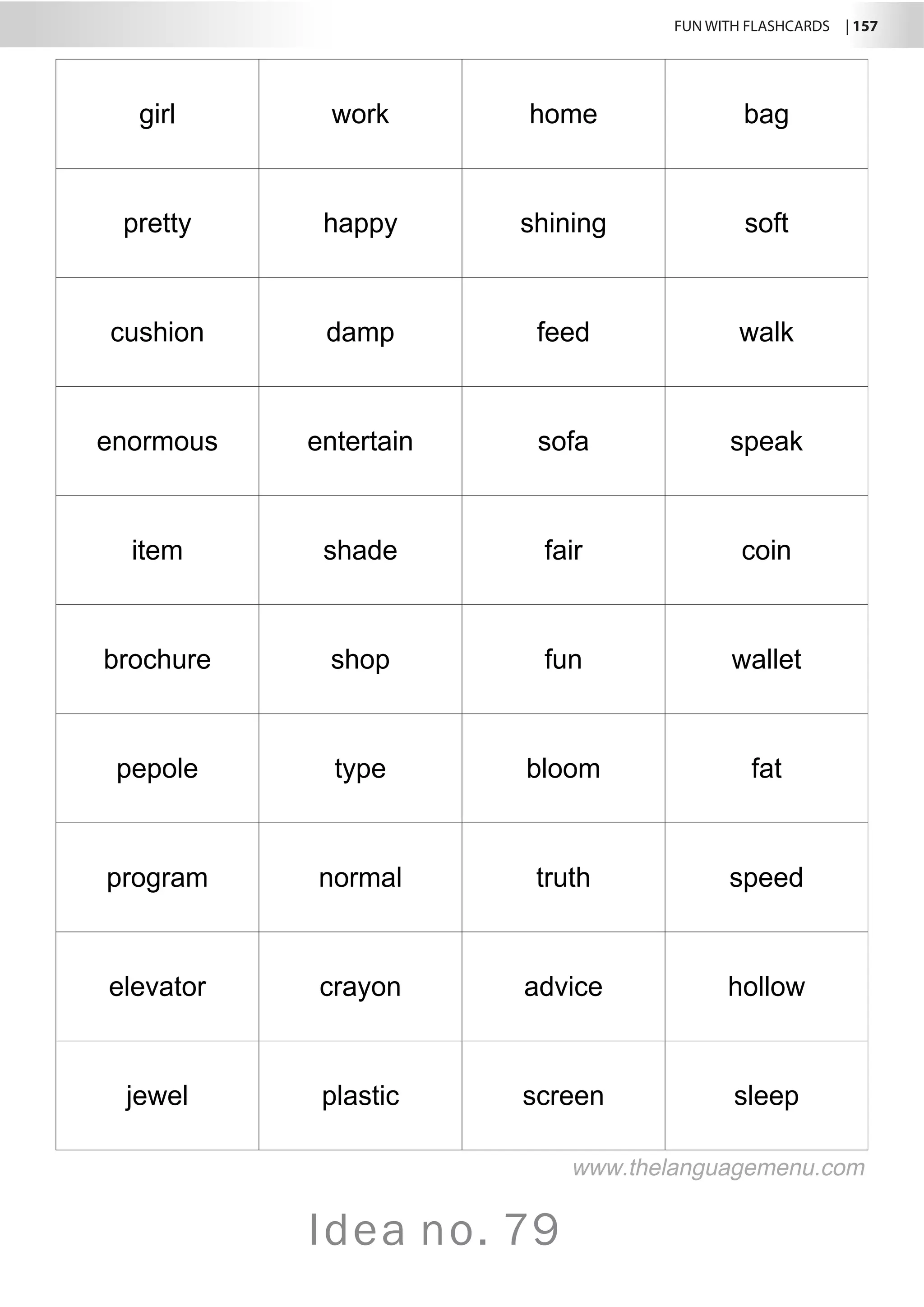 FUN WITH FLASHCARDS | 157
Idea no. 79
girl work home bag
pretty happy shining soft
cushion damp feed walk
enormous entertain sofa speak
item shade fair coin
brochure shop fun wallet
pepole type bloom fat
program normal truth speed
elevator crayon advice hollow
jewel plastic screen sleep
www.thelanguagemenu.com
 