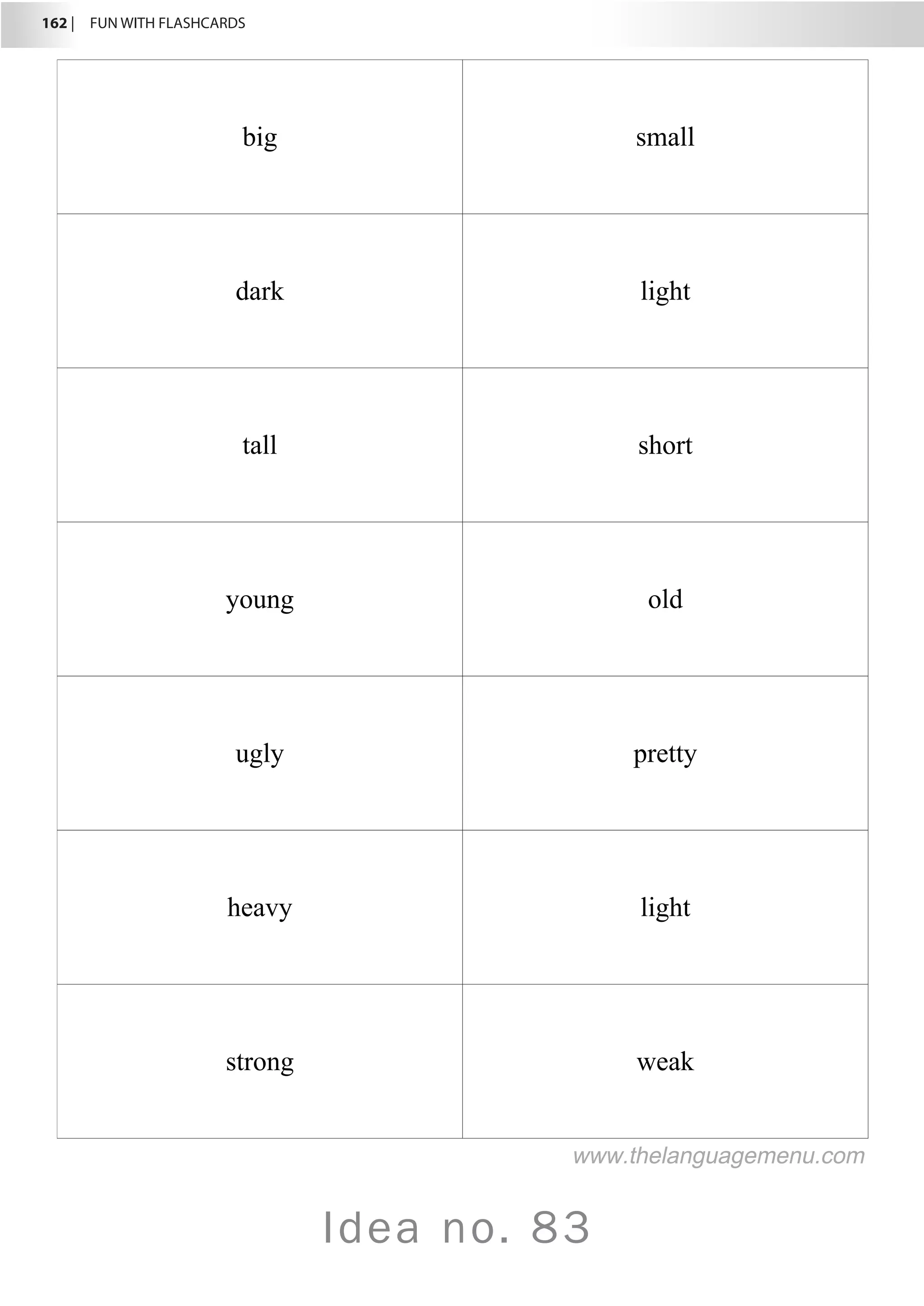 162 |  FUN WITH FLASHCARDS
Idea no. 83
big small
dark light
tall short
young old
ugly pretty
heavy light
strong weak
www.thelanguagemenu.com
 