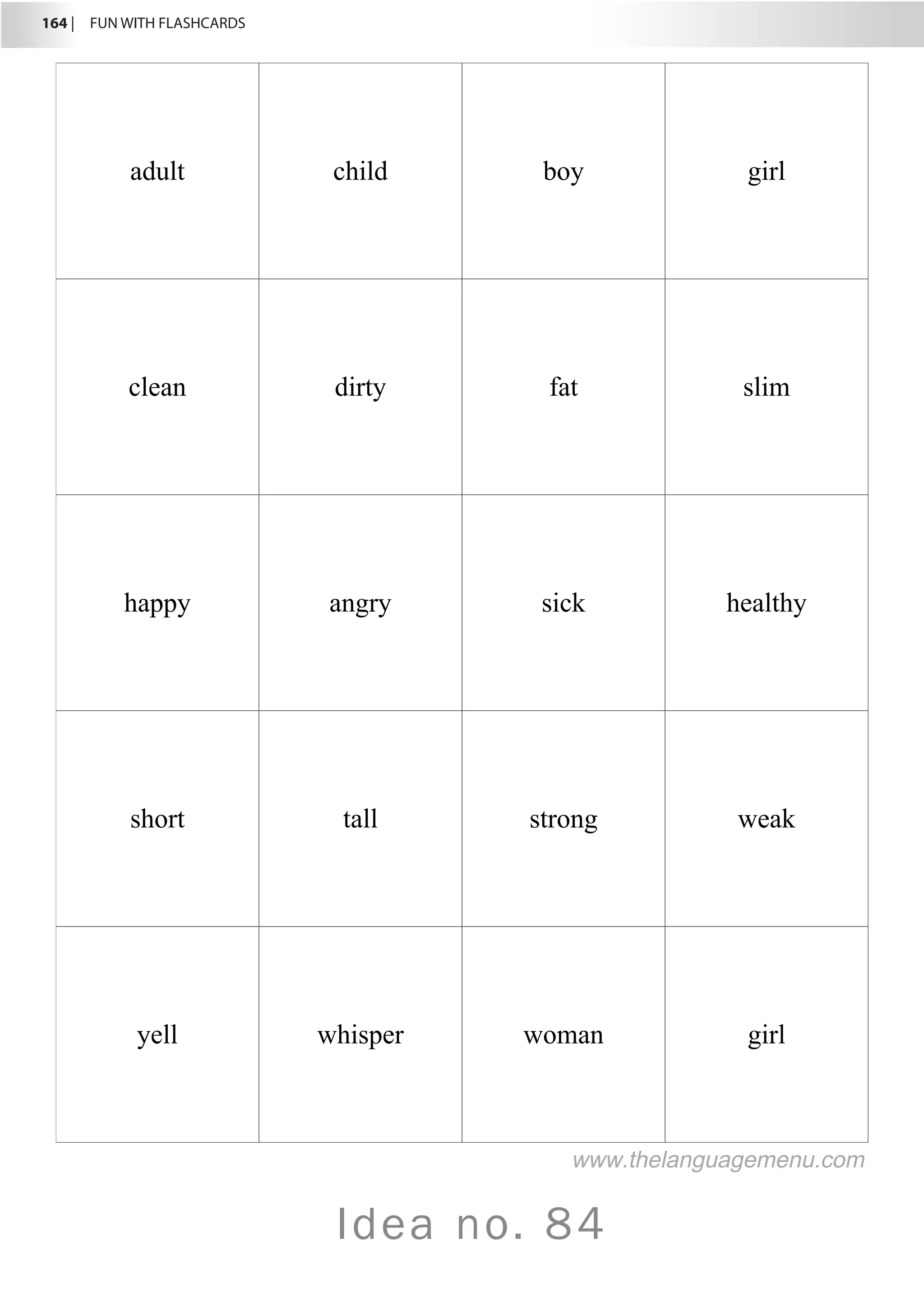 164 |  FUN WITH FLASHCARDS
Idea no. 84
adult child boy girl
clean dirty fat slim
happy angry sick healthy
short tall strong weak
yell whisper woman girl
www.thelanguagemenu.com
 