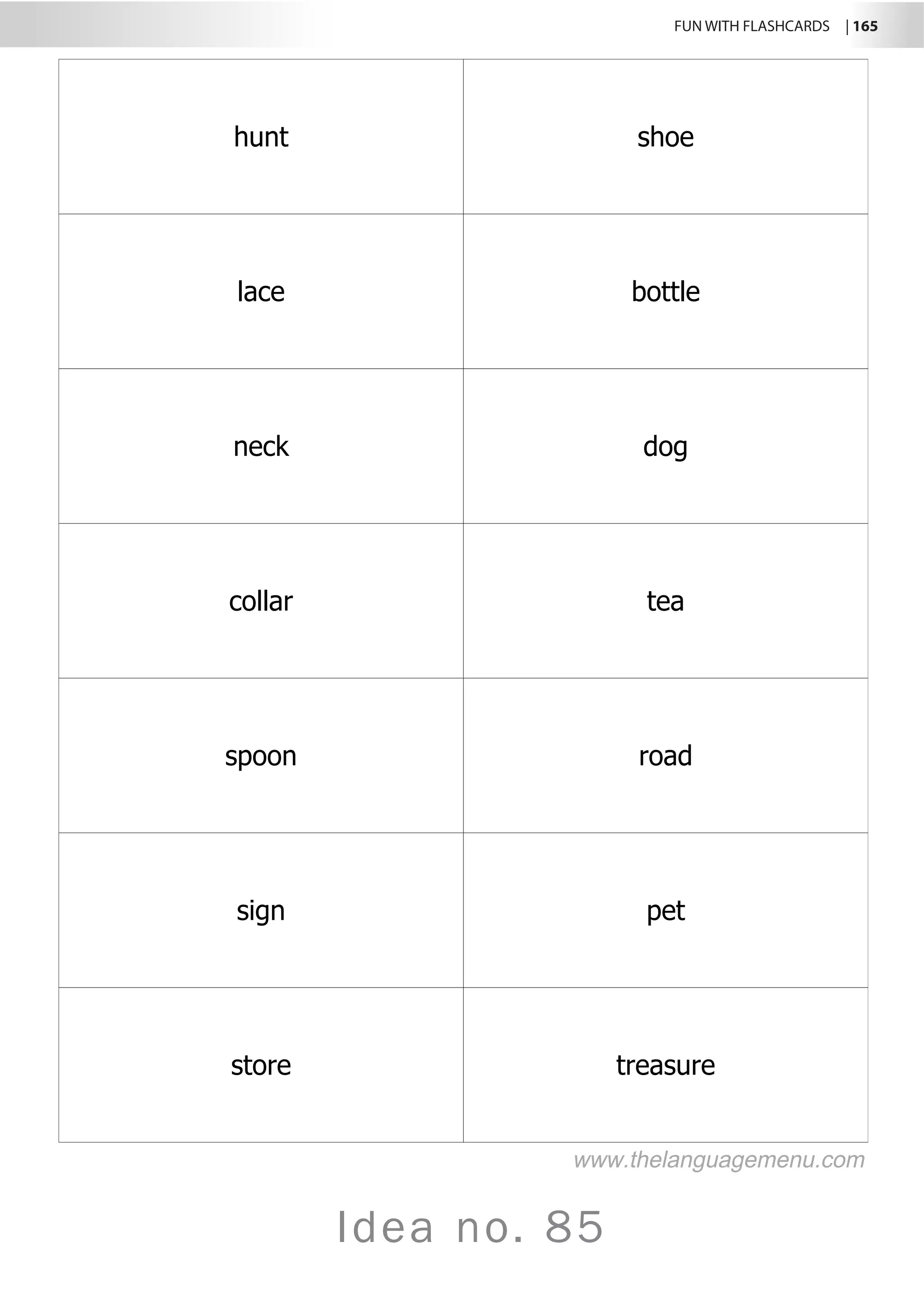 FUN WITH FLASHCARDS | 165
Idea no. 85
hunt shoe
lace bottle
neck dog
collar tea
spoon road
sign pet
store treasure
www.thelanguagemenu.com
 