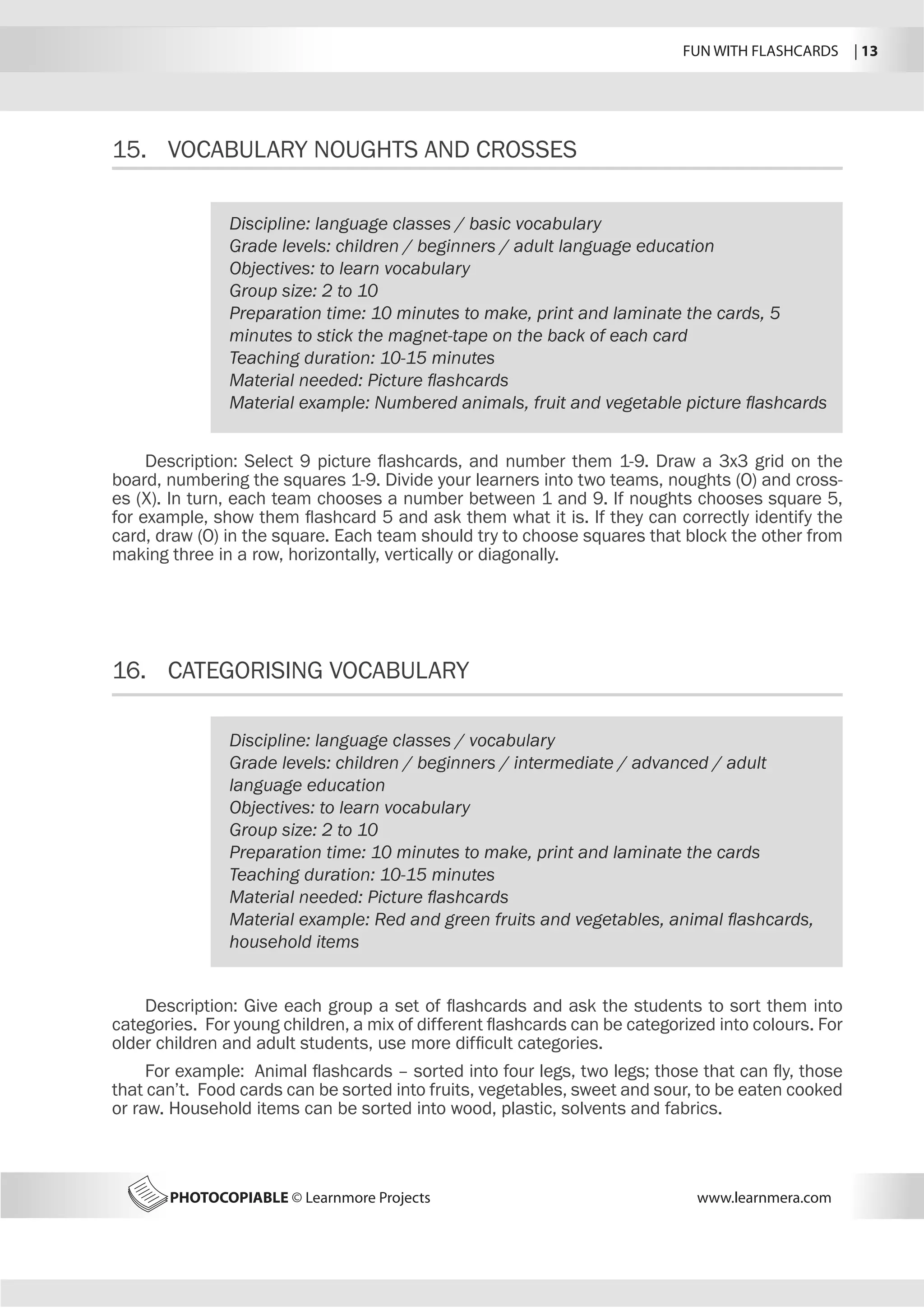 FUN WITH FLASHCARDS | 13
PHOTOCOPIABLE © Learnmore Projects www.learnmera.com
15.	 VOCABULARY NOUGHTS AND CROSSES
16.	 CATEGORISING VOCABULARY
Discipline: language classes / basic vocabulary
Grade levels: children / beginners / adult language education
Objectives: to learn vocabulary
Group size: 2 to 10
Preparation time: 10 minutes to make, print and laminate the cards, 5
minutes to stick the magnet-tape on the back of each card
Teaching duration: 10-15 minutes
Material needed: Picture flashcards
Material example: Numbered animals, fruit and vegetable picture flashcards
Description: Select 9 picture flashcards, and number them 1-9. Draw a 3x3 grid on the
board, numbering the squares 1-9. Divide your learners into two teams, noughts (O) and cross-
es (X). In turn, each team chooses a number between 1 and 9. If noughts chooses square 5,
for example, show them flashcard 5 and ask them what it is. If they can correctly identify the
card, draw (O) in the square. Each team should try to choose squares that block the other from
making three in a row, horizontally, vertically or diagonally.
Discipline: language classes / vocabulary
Grade levels: children / beginners / intermediate / advanced / adult
language education
Objectives: to learn vocabulary
Group size: 2 to 10
Preparation time: 10 minutes to make, print and laminate the cards
Teaching duration: 10-15 minutes
Material needed: Picture flashcards
Material example: Red and green fruits and vegetables, animal flashcards,
household items
Description: Give each group a set of flashcards and ask the students to sort them into
categories. For young children, a mix of different flashcards can be categorized into colours. For
older children and adult students, use more difficult categories.
For example: Animal flashcards – sorted into four legs, two legs; those that can fly, those
that can’t. Food cards can be sorted into fruits, vegetables, sweet and sour, to be eaten cooked
or raw. Household items can be sorted into wood, plastic, solvents and fabrics.
 