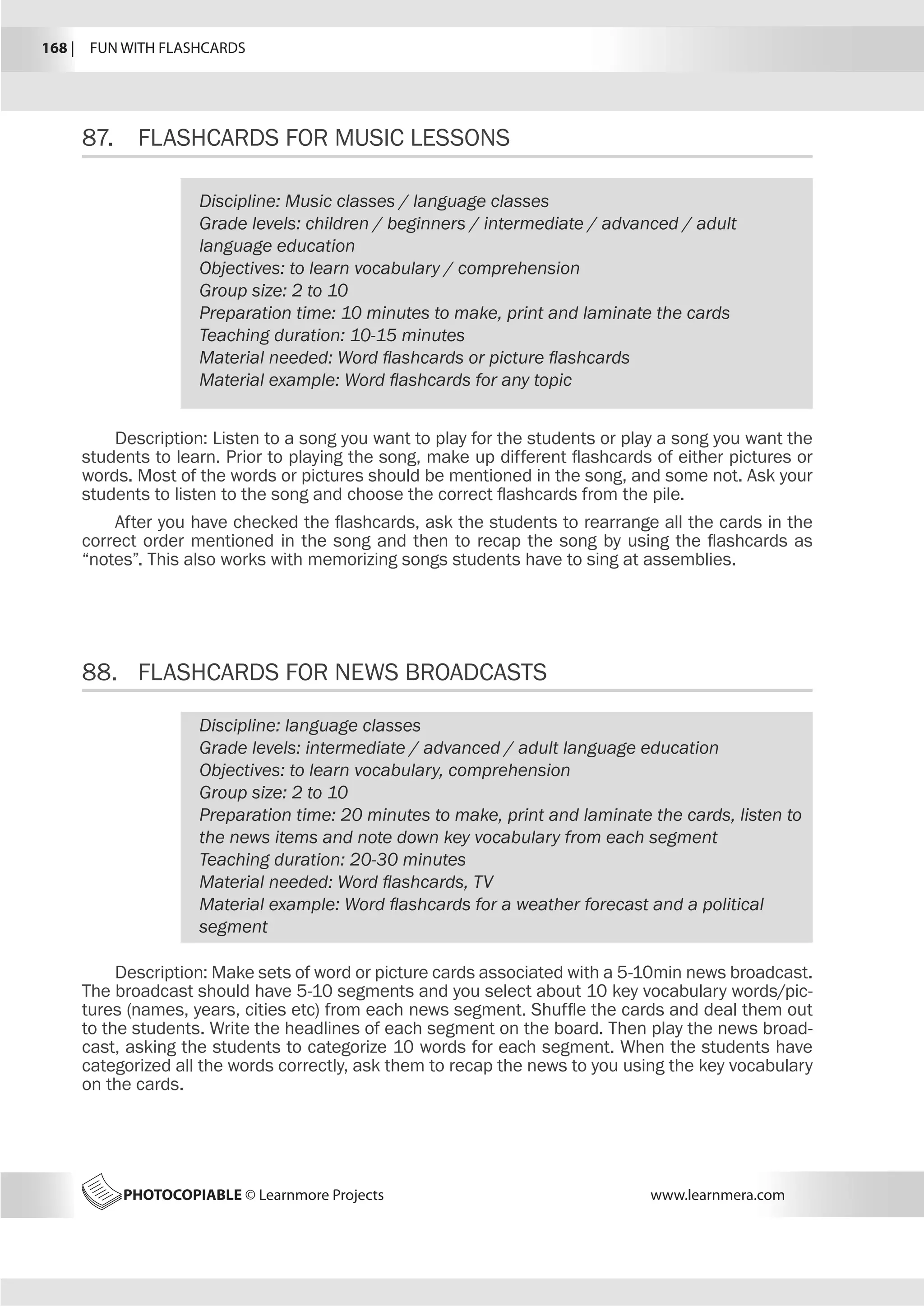 168 |  FUN WITH FLASHCARDS
PHOTOCOPIABLE © Learnmore Projects www.learnmera.com
87.	 FLASHCARDS FOR MUSIC LESSONS
88.	 FLASHCARDS FOR NEWS BROADCASTS
Discipline: Music classes / language classes
Grade levels: children / beginners / intermediate / advanced / adult
language education
Objectives: to learn vocabulary / comprehension
Group size: 2 to 10
Preparation time: 10 minutes to make, print and laminate the cards
Teaching duration: 10-15 minutes
Material needed: Word flashcards or picture flashcards
Material example: Word flashcards for any topic
Description: Listen to a song you want to play for the students or play a song you want the
students to learn. Prior to playing the song, make up different flashcards of either pictures or
words. Most of the words or pictures should be mentioned in the song, and some not. Ask your
students to listen to the song and choose the correct flashcards from the pile.
After you have checked the flashcards, ask the students to rearrange all the cards in the
correct order mentioned in the song and then to recap the song by using the flashcards as
“notes”. This also works with memorizing songs students have to sing at assemblies.
Discipline: language classes
Grade levels: intermediate / advanced / adult language education
Objectives: to learn vocabulary, comprehension
Group size: 2 to 10
Preparation time: 20 minutes to make, print and laminate the cards, listen to
the news items and note down key vocabulary from each segment
Teaching duration: 20-30 minutes
Material needed: Word flashcards, TV
Material example: Word flashcards for a weather forecast and a political
segment
Description: Make sets of word or picture cards associated with a 5-10min news broadcast.
The broadcast should have 5-10 segments and you select about 10 key vocabulary words/pic-
tures (names, years, cities etc) from each news segment. Shuffle the cards and deal them out
to the students. Write the headlines of each segment on the board. Then play the news broad-
cast, asking the students to categorize 10 words for each segment. When the students have
categorized all the words correctly, ask them to recap the news to you using the key vocabulary
on the cards.
 