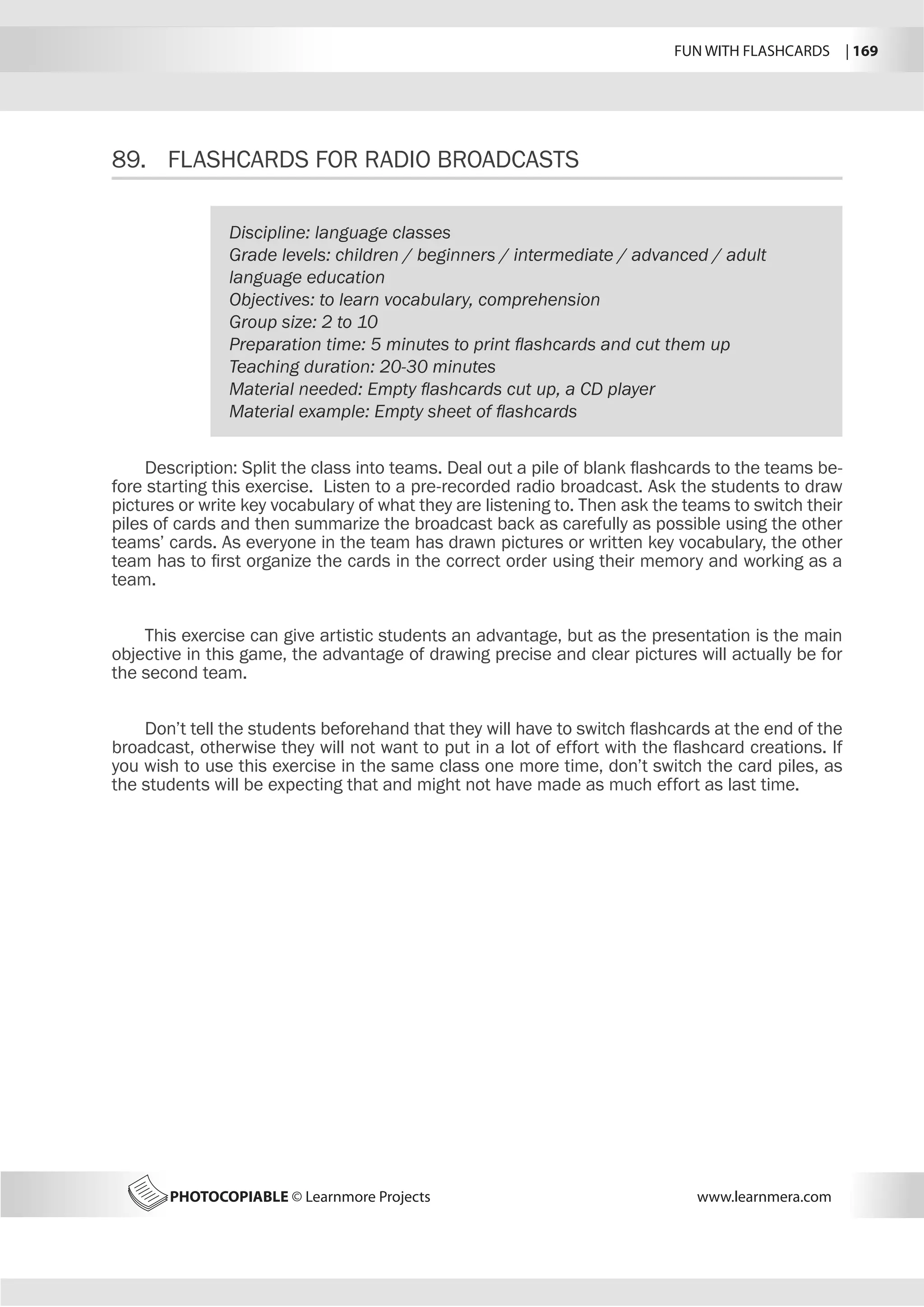 FUN WITH FLASHCARDS | 169
PHOTOCOPIABLE © Learnmore Projects www.learnmera.com
89.	 FLASHCARDS FOR RADIO BROADCASTS
Discipline: language classes
Grade levels: children / beginners / intermediate / advanced / adult
language education
Objectives: to learn vocabulary, comprehension
Group size: 2 to 10
Preparation time: 5 minutes to print flashcards and cut them up
Teaching duration: 20-30 minutes
Material needed: Empty flashcards cut up, a CD player
Material example: Empty sheet of flashcards
Description: Split the class into teams. Deal out a pile of blank flashcards to the teams be-
fore starting this exercise. Listen to a pre-recorded radio broadcast. Ask the students to draw
pictures or write key vocabulary of what they are listening to. Then ask the teams to switch their
piles of cards and then summarize the broadcast back as carefully as possible using the other
teams’ cards. As everyone in the team has drawn pictures or written key vocabulary, the other
team has to first organize the cards in the correct order using their memory and working as a
team.
This exercise can give artistic students an advantage, but as the presentation is the main
objective in this game, the advantage of drawing precise and clear pictures will actually be for
the second team.
Don’t tell the students beforehand that they will have to switch flashcards at the end of the
broadcast, otherwise they will not want to put in a lot of effort with the flashcard creations. If
you wish to use this exercise in the same class one more time, don’t switch the card piles, as
the students will be expecting that and might not have made as much effort as last time.
 