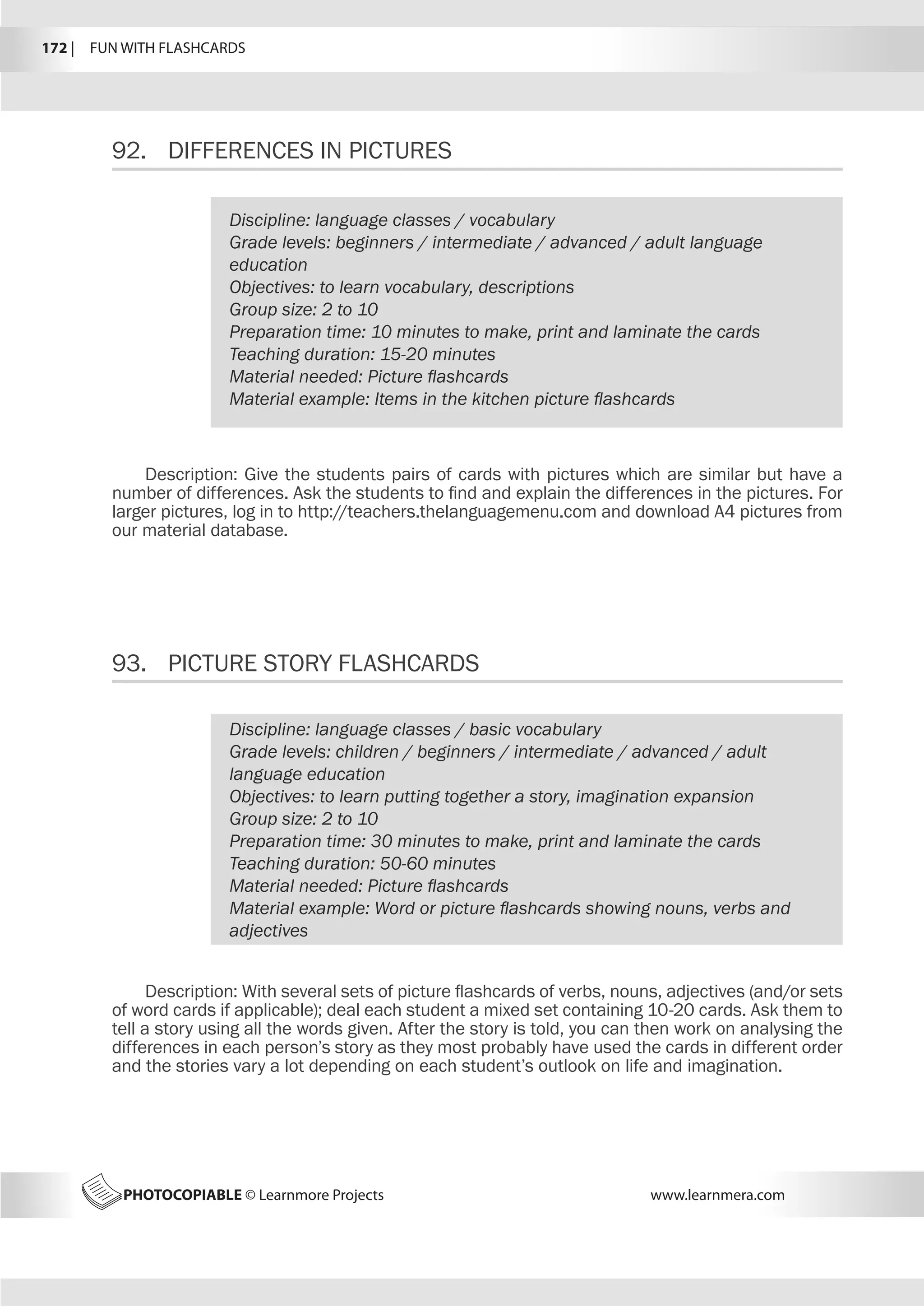 172 |  FUN WITH FLASHCARDS
PHOTOCOPIABLE © Learnmore Projects www.learnmera.com
92.	 DIFFERENCES IN PICTURES
93.	 PICTURE STORY FLASHCARDS
Discipline: language classes / vocabulary
Grade levels: beginners / intermediate / advanced / adult language
education
Objectives: to learn vocabulary, descriptions
Group size: 2 to 10
Preparation time: 10 minutes to make, print and laminate the cards
Teaching duration: 15-20 minutes
Material needed: Picture flashcards
Material example: Items in the kitchen picture flashcards
Description: Give the students pairs of cards with pictures which are similar but have a
number of differences. Ask the students to find and explain the differences in the pictures. For
larger pictures, log in to http://teachers.thelanguagemenu.com and download A4 pictures from
our material database.
Discipline: language classes / basic vocabulary
Grade levels: children / beginners / intermediate / advanced / adult
language education
Objectives: to learn putting together a story, imagination expansion
Group size: 2 to 10
Preparation time: 30 minutes to make, print and laminate the cards
Teaching duration: 50-60 minutes
Material needed: Picture flashcards
Material example: Word or picture flashcards showing nouns, verbs and
adjectives
Description: With several sets of picture flashcards of verbs, nouns, adjectives (and/or sets
of word cards if applicable); deal each student a mixed set containing 10-20 cards. Ask them to
tell a story using all the words given. After the story is told, you can then work on analysing the
differences in each person’s story as they most probably have used the cards in different order
and the stories vary a lot depending on each student’s outlook on life and imagination.
 