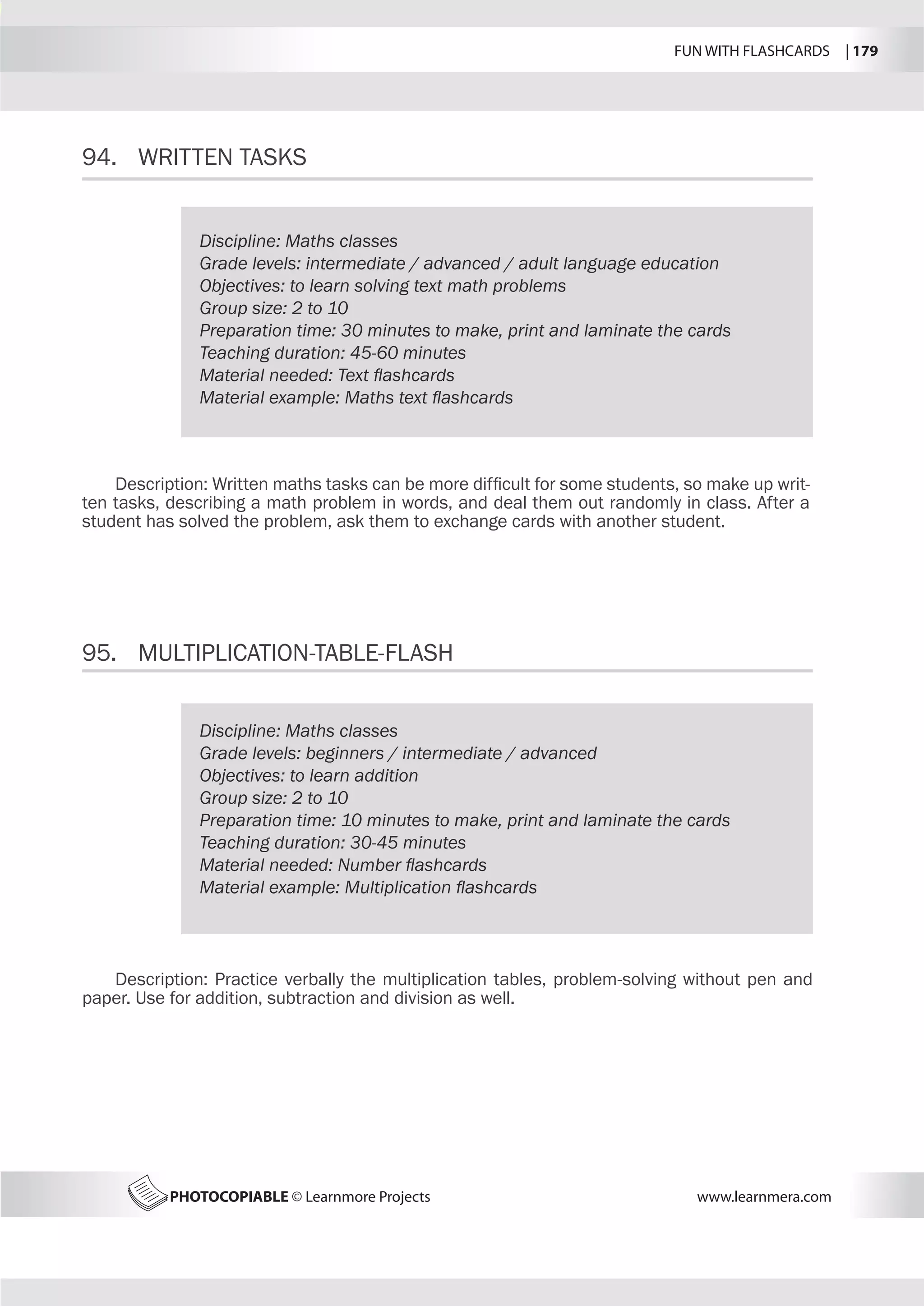 FUN WITH FLASHCARDS | 179
PHOTOCOPIABLE © Learnmore Projects www.learnmera.com
94.	 WRITTEN TASKS
95.	 MULTIPLICATION-TABLE-FLASH
Discipline: Maths classes
Grade levels: intermediate / advanced / adult language education
Objectives: to learn solving text math problems
Group size: 2 to 10
Preparation time: 30 minutes to make, print and laminate the cards
Teaching duration: 45-60 minutes
Material needed: Text flashcards
Material example: Maths text flashcards
Description: Written maths tasks can be more difficult for some students, so make up writ-
ten tasks, describing a math problem in words, and deal them out randomly in class. After a
student has solved the problem, ask them to exchange cards with another student.
Discipline: Maths classes
Grade levels: beginners / intermediate / advanced
Objectives: to learn addition
Group size: 2 to 10
Preparation time: 10 minutes to make, print and laminate the cards
Teaching duration: 30-45 minutes
Material needed: Number flashcards
Material example: Multiplication flashcards
Description: Practice verbally the multiplication tables, problem-solving without pen and
paper. Use for addition, subtraction and division as well.
 