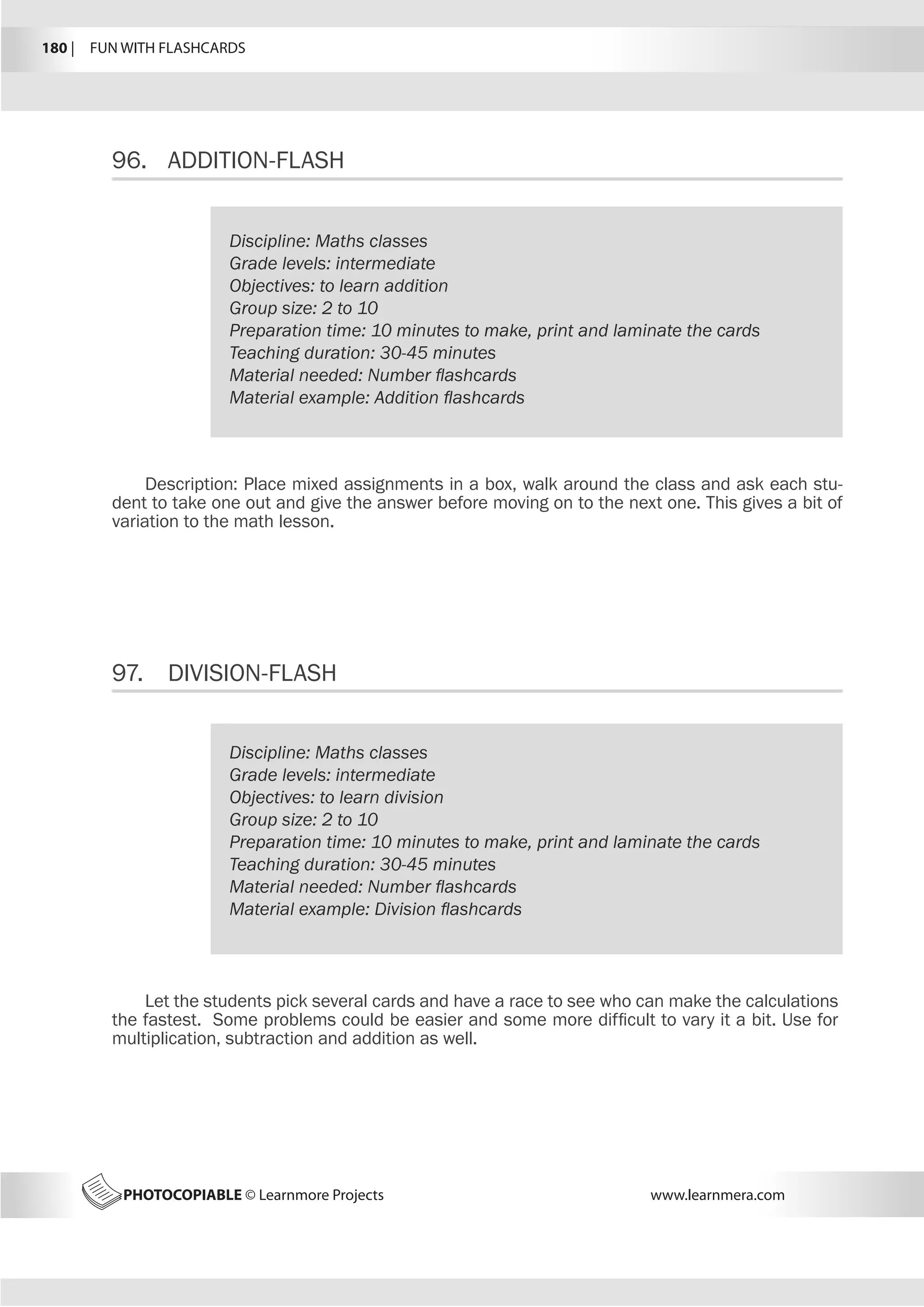 180 |  FUN WITH FLASHCARDS
PHOTOCOPIABLE © Learnmore Projects www.learnmera.com
96.	 ADDITION-FLASH
97.	 DIVISION-FLASH
Discipline: Maths classes
Grade levels: intermediate
Objectives: to learn addition
Group size: 2 to 10
Preparation time: 10 minutes to make, print and laminate the cards
Teaching duration: 30-45 minutes
Material needed: Number flashcards
Material example: Addition flashcards
Description: Place mixed assignments in a box, walk around the class and ask each stu-
dent to take one out and give the answer before moving on to the next one. This gives a bit of
variation to the math lesson.
Discipline: Maths classes
Grade levels: intermediate
Objectives: to learn division
Group size: 2 to 10
Preparation time: 10 minutes to make, print and laminate the cards
Teaching duration: 30-45 minutes
Material needed: Number flashcards
Material example: Division flashcards
Let the students pick several cards and have a race to see who can make the calculations
the fastest. Some problems could be easier and some more difficult to vary it a bit. Use for
multiplication, subtraction and addition as well.
 