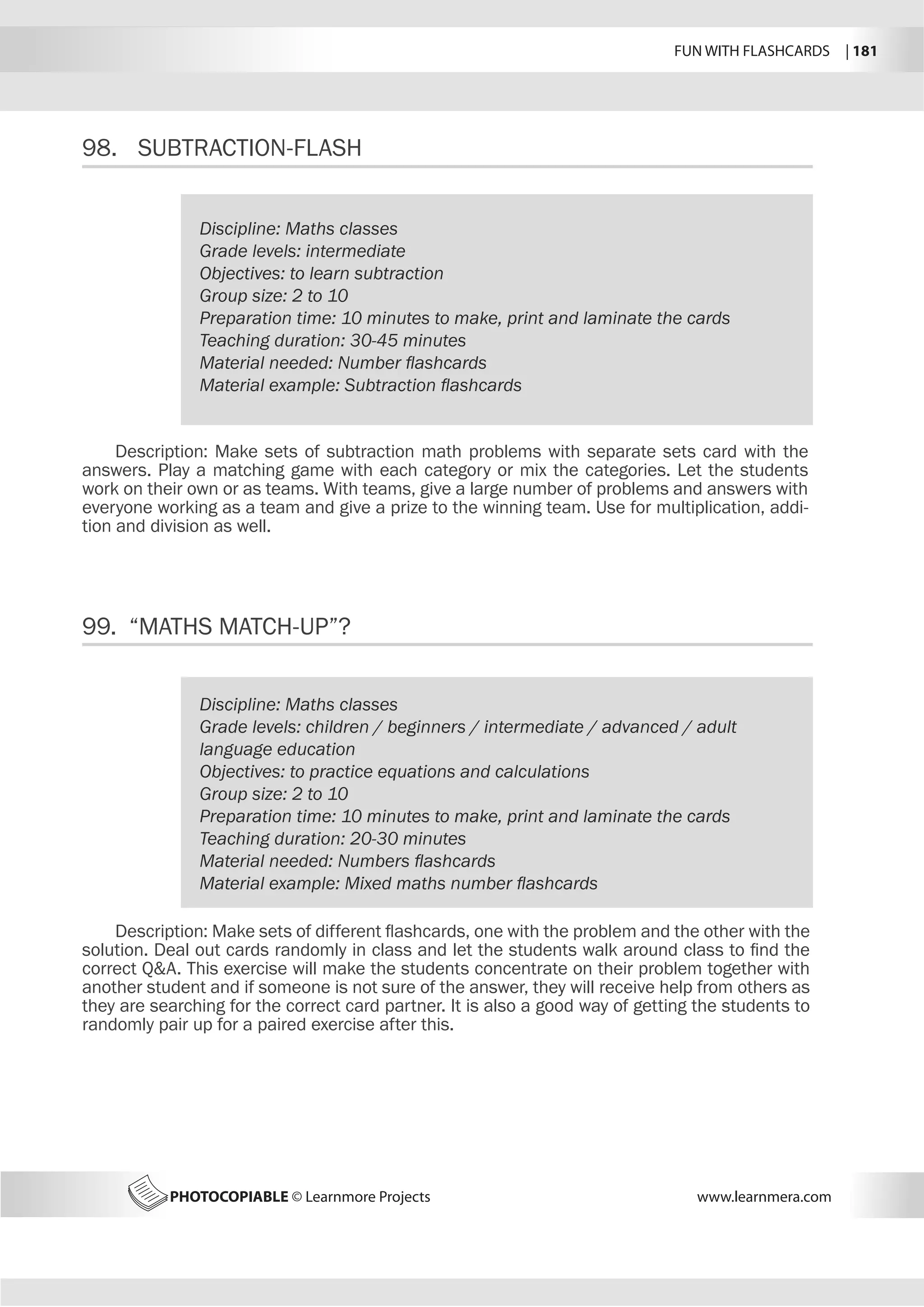 FUN WITH FLASHCARDS | 181
PHOTOCOPIABLE © Learnmore Projects www.learnmera.com
98.	 SUBTRACTION-FLASH
99. “MATHS MATCH-UP”?
Discipline: Maths classes
Grade levels: intermediate
Objectives: to learn subtraction
Group size: 2 to 10
Preparation time: 10 minutes to make, print and laminate the cards
Teaching duration: 30-45 minutes
Material needed: Number flashcards
Material example: Subtraction flashcards
Description: Make sets of subtraction math problems with separate sets card with the
answers. Play a matching game with each category or mix the categories. Let the students
work on their own or as teams. With teams, give a large number of problems and answers with
everyone working as a team and give a prize to the winning team. Use for multiplication, addi-
tion and division as well.
Discipline: Maths classes
Grade levels: children / beginners / intermediate / advanced / adult
language education
Objectives: to practice equations and calculations
Group size: 2 to 10
Preparation time: 10 minutes to make, print and laminate the cards
Teaching duration: 20-30 minutes
Material needed: Numbers flashcards
Material example: Mixed maths number flashcards
Description: Make sets of different flashcards, one with the problem and the other with the
solution. Deal out cards randomly in class and let the students walk around class to find the
correct QA. This exercise will make the students concentrate on their problem together with
another student and if someone is not sure of the answer, they will receive help from others as
they are searching for the correct card partner. It is also a good way of getting the students to
randomly pair up for a paired exercise after this.
 