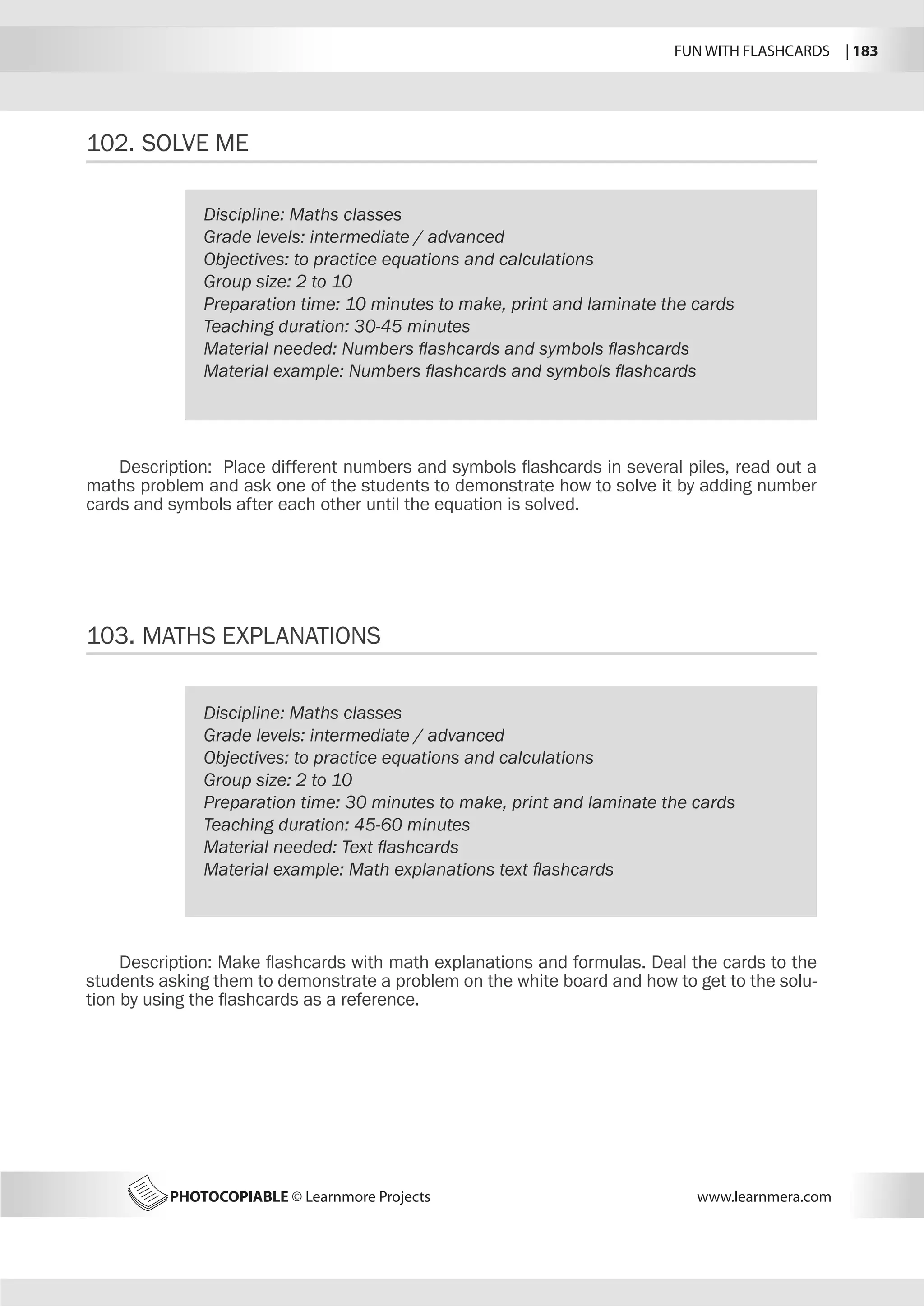 FUN WITH FLASHCARDS | 183
PHOTOCOPIABLE © Learnmore Projects www.learnmera.com
102.	SOLVE ME
103.	MATHS EXPLANATIONS
Discipline: Maths classes
Grade levels: intermediate / advanced
Objectives: to practice equations and calculations
Group size: 2 to 10
Preparation time: 10 minutes to make, print and laminate the cards
Teaching duration: 30-45 minutes
Material needed: Numbers flashcards and symbols flashcards
Material example: Numbers flashcards and symbols flashcards
Description: Place different numbers and symbols flashcards in several piles, read out a
maths problem and ask one of the students to demonstrate how to solve it by adding number
cards and symbols after each other until the equation is solved.
Discipline: Maths classes
Grade levels: intermediate / advanced
Objectives: to practice equations and calculations
Group size: 2 to 10
Preparation time: 30 minutes to make, print and laminate the cards
Teaching duration: 45-60 minutes
Material needed: Text flashcards
Material example: Math explanations text flashcards
Description: Make flashcards with math explanations and formulas. Deal the cards to the
students asking them to demonstrate a problem on the white board and how to get to the solu-
tion by using the flashcards as a reference.
 