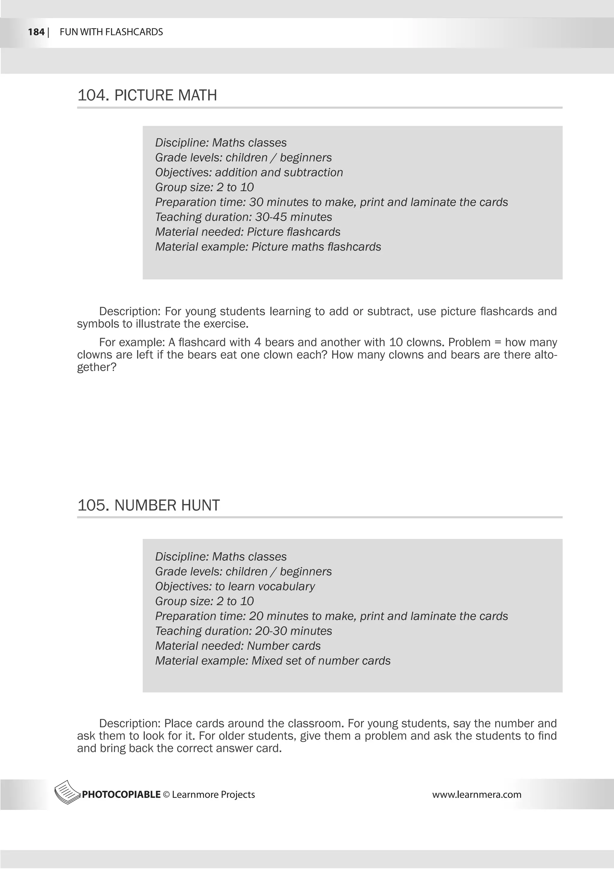184 |  FUN WITH FLASHCARDS
PHOTOCOPIABLE © Learnmore Projects www.learnmera.com
104.	PICTURE MATH
105.	NUMBER HUNT
Discipline: Maths classes
Grade levels: children / beginners
Objectives: addition and subtraction
Group size: 2 to 10
Preparation time: 30 minutes to make, print and laminate the cards
Teaching duration: 30-45 minutes
Material needed: Picture flashcards
Material example: Picture maths flashcards
Description: For young students learning to add or subtract, use picture flashcards and
symbols to illustrate the exercise.
For example: A flashcard with 4 bears and another with 10 clowns. Problem = how many
clowns are left if the bears eat one clown each? How many clowns and bears are there alto-
gether?
Discipline: Maths classes
Grade levels: children / beginners
Objectives: to learn vocabulary
Group size: 2 to 10
Preparation time: 20 minutes to make, print and laminate the cards
Teaching duration: 20-30 minutes
Material needed: Number cards
Material example: Mixed set of number cards
Description: Place cards around the classroom. For young students, say the number and
ask them to look for it. For older students, give them a problem and ask the students to find
and bring back the correct answer card.
 