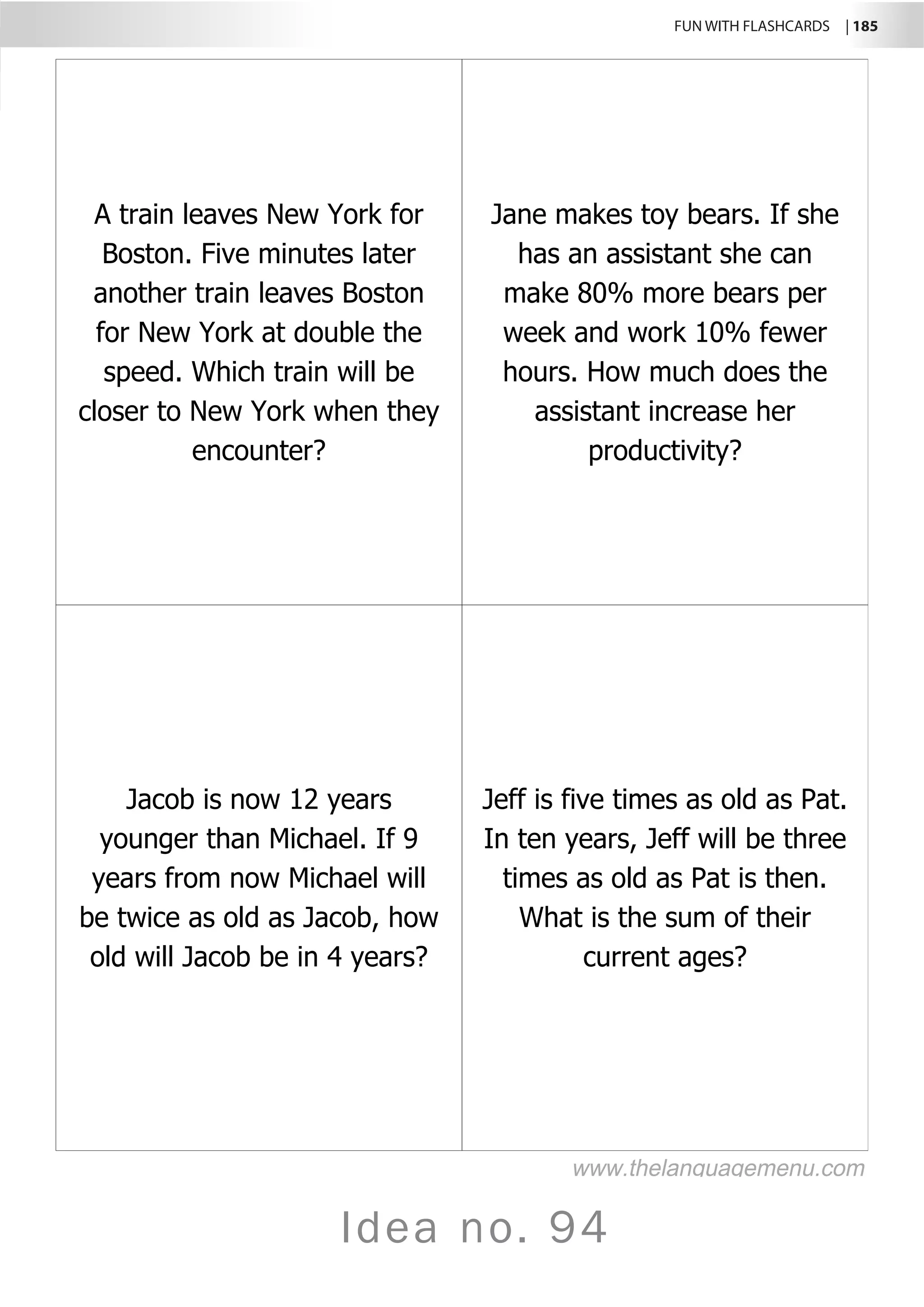 FUN WITH FLASHCARDS | 185
Idea no. 94
A train leaves New York for
Boston. Five minutes later
another train leaves Boston
for New York at double the
speed. Which train will be
closer to New York when they
encounter?
Jane makes toy bears. If she
has an assistant she can
make 80% more bears per
week and work 10% fewer
hours. How much does the
assistant increase her
productivity?
Jacob is now 12 years
younger than Michael. If 9
years from now Michael will
be twice as old as Jacob, how
old will Jacob be in 4 years?
Jeff is five times as old as Pat.
In ten years, Jeff will be three
times as old as Pat is then.
What is the sum of their
current ages?
www.thelanguagemenu.com
 