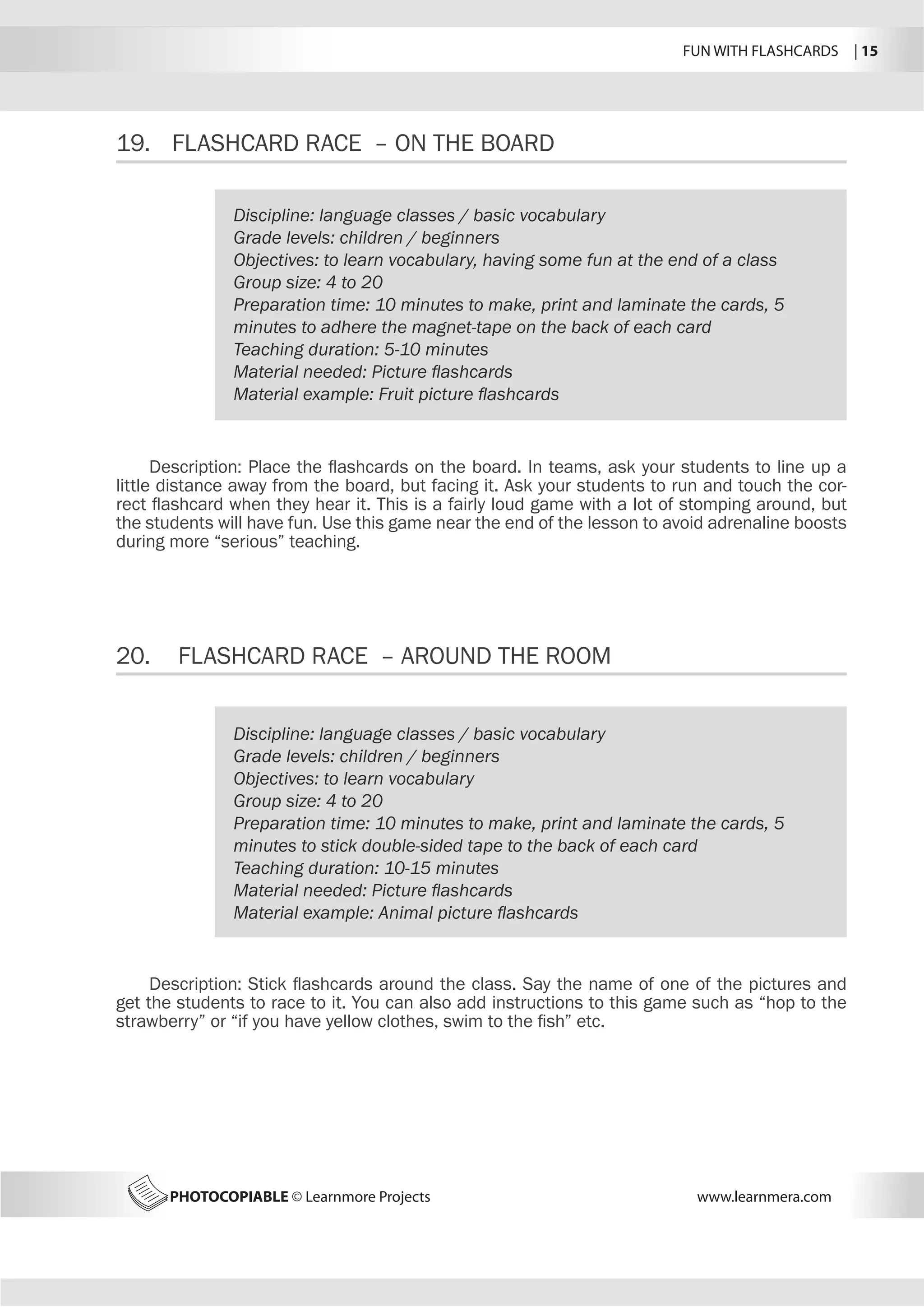 FUN WITH FLASHCARDS | 15
PHOTOCOPIABLE © Learnmore Projects www.learnmera.com
19.	 FLASHCARD RACE – ON THE BOARD
20.	 FLASHCARD RACE – AROUND THE ROOM
Discipline: language classes / basic vocabulary
Grade levels: children / beginners
Objectives: to learn vocabulary, having some fun at the end of a class
Group size: 4 to 20
Preparation time: 10 minutes to make, print and laminate the cards, 5
minutes to adhere the magnet-tape on the back of each card
Teaching duration: 5-10 minutes
Material needed: Picture flashcards
Material example: Fruit picture flashcards
Description: Place the flashcards on the board. In teams, ask your students to line up a
little distance away from the board, but facing it. Ask your students to run and touch the cor-
rect flashcard when they hear it. This is a fairly loud game with a lot of stomping around, but
the students will have fun. Use this game near the end of the lesson to avoid adrenaline boosts
during more “serious” teaching.
Discipline: language classes / basic vocabulary
Grade levels: children / beginners
Objectives: to learn vocabulary
Group size: 4 to 20
Preparation time: 10 minutes to make, print and laminate the cards, 5
minutes to stick double-sided tape to the back of each card
Teaching duration: 10-15 minutes
Material needed: Picture flashcards
Material example: Animal picture flashcards
Description: Stick flashcards around the class. Say the name of one of the pictures and
get the students to race to it. You can also add instructions to this game such as “hop to the
strawberry” or “if you have yellow clothes, swim to the fish” etc.
 