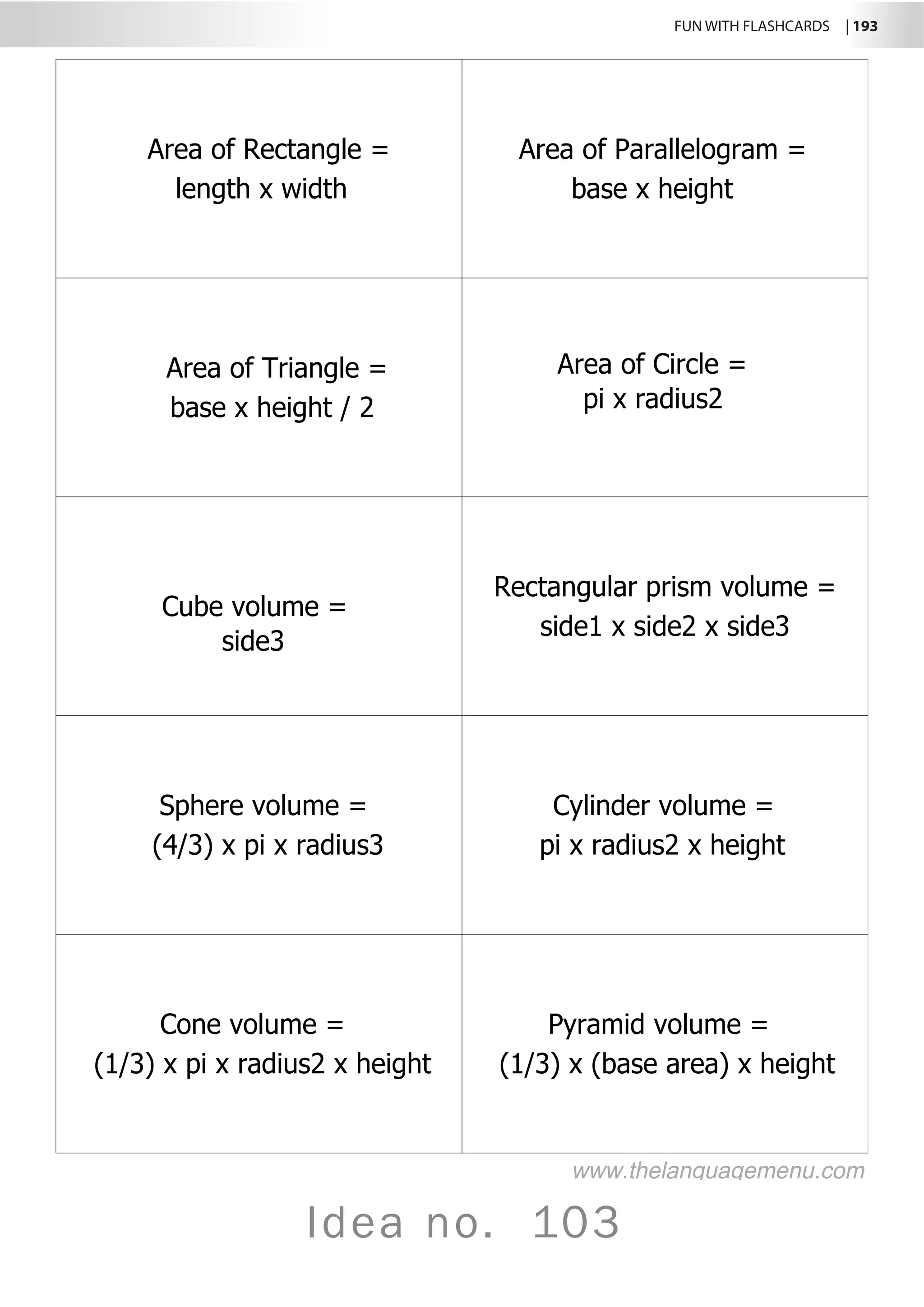 FUN WITH FLASHCARDS | 193
Idea no. 103
Area of Rectangle =
length x width
Area of Parallelogram =
base x height
Area of Triangle =
base x height / 2
Area of Circle =
pi x radius2
Cube volume =
side3
Rectangular prism volume =
side1 x side2 x side3
Sphere volume =
(4/3) x pi x radius3
Cylinder volume =
pi x radius2 x height
Cone volume =
(1/3) x pi x radius2 x height
Pyramid volume =
(1/3) x (base area) x height
www.thelanguagemenu.com
 