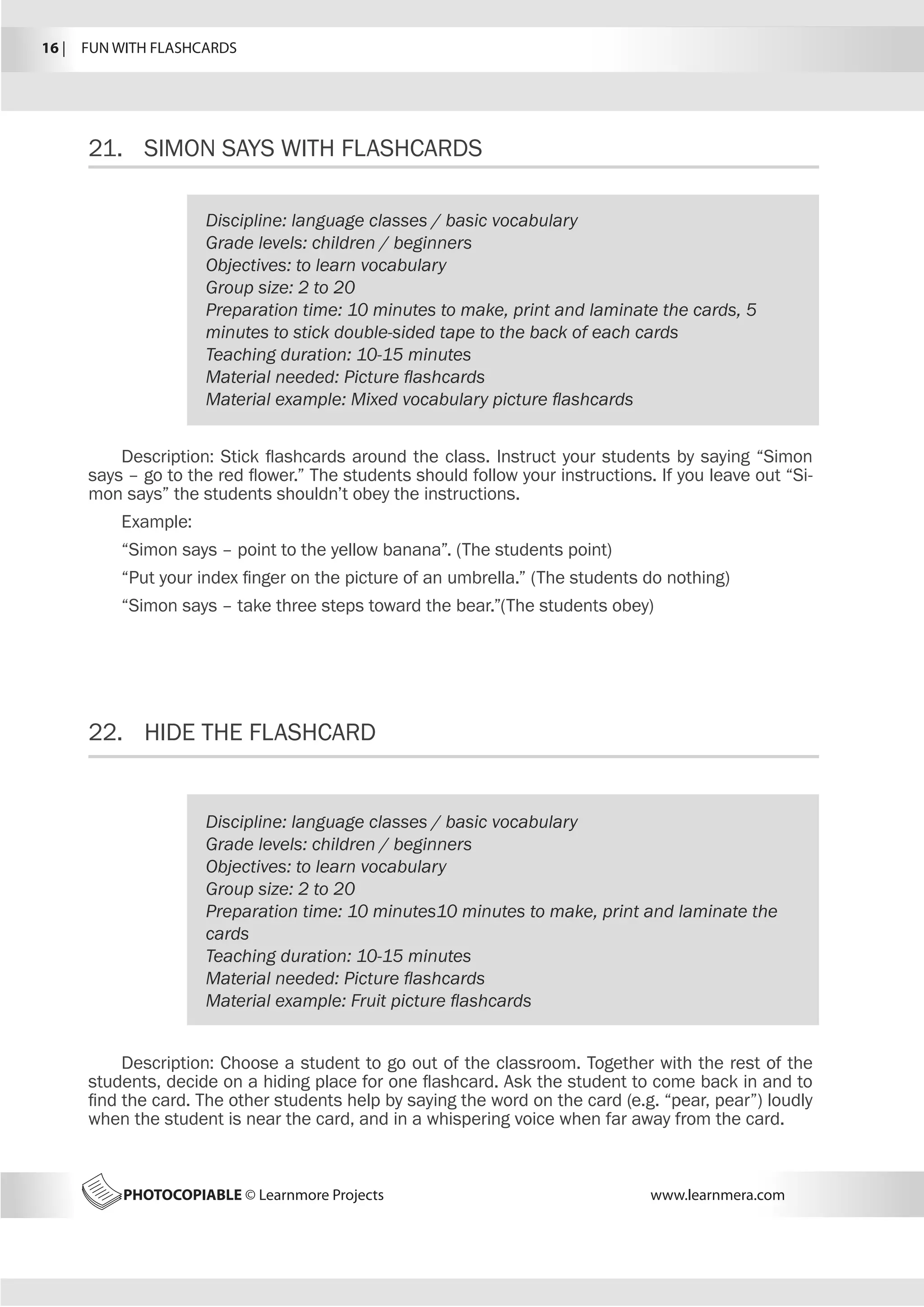 16 |  FUN WITH FLASHCARDS
PHOTOCOPIABLE © Learnmore Projects www.learnmera.com
21.	 SIMON SAYS WITH FLASHCARDS
22.	 HIDE THE FLASHCARD
Discipline: language classes / basic vocabulary
Grade levels: children / beginners
Objectives: to learn vocabulary
Group size: 2 to 20
Preparation time: 10 minutes to make, print and laminate the cards, 5
minutes to stick double-sided tape to the back of each cards
Teaching duration: 10-15 minutes
Material needed: Picture flashcards
Material example: Mixed vocabulary picture flashcards
Description: Stick flashcards around the class. Instruct your students by saying “Simon
says – go to the red flower.” The students should follow your instructions. If you leave out “Si-
mon says” the students shouldn’t obey the instructions.
Example:
“Simon says – point to the yellow banana”. (The students point)
“Put your index finger on the picture of an umbrella.” (The students do nothing)
“Simon says – take three steps toward the bear.”(The students obey)
Discipline: language classes / basic vocabulary
Grade levels: children / beginners
Objectives: to learn vocabulary
Group size: 2 to 20
Preparation time: 10 minutes10 minutes to make, print and laminate the
cards
Teaching duration: 10-15 minutes
Material needed: Picture flashcards
Material example: Fruit picture flashcards
Description: Choose a student to go out of the classroom. Together with the rest of the
students, decide on a hiding place for one flashcard. Ask the student to come back in and to
find the card. The other students help by saying the word on the card (e.g. “pear, pear”) loudly
when the student is near the card, and in a whispering voice when far away from the card.
 