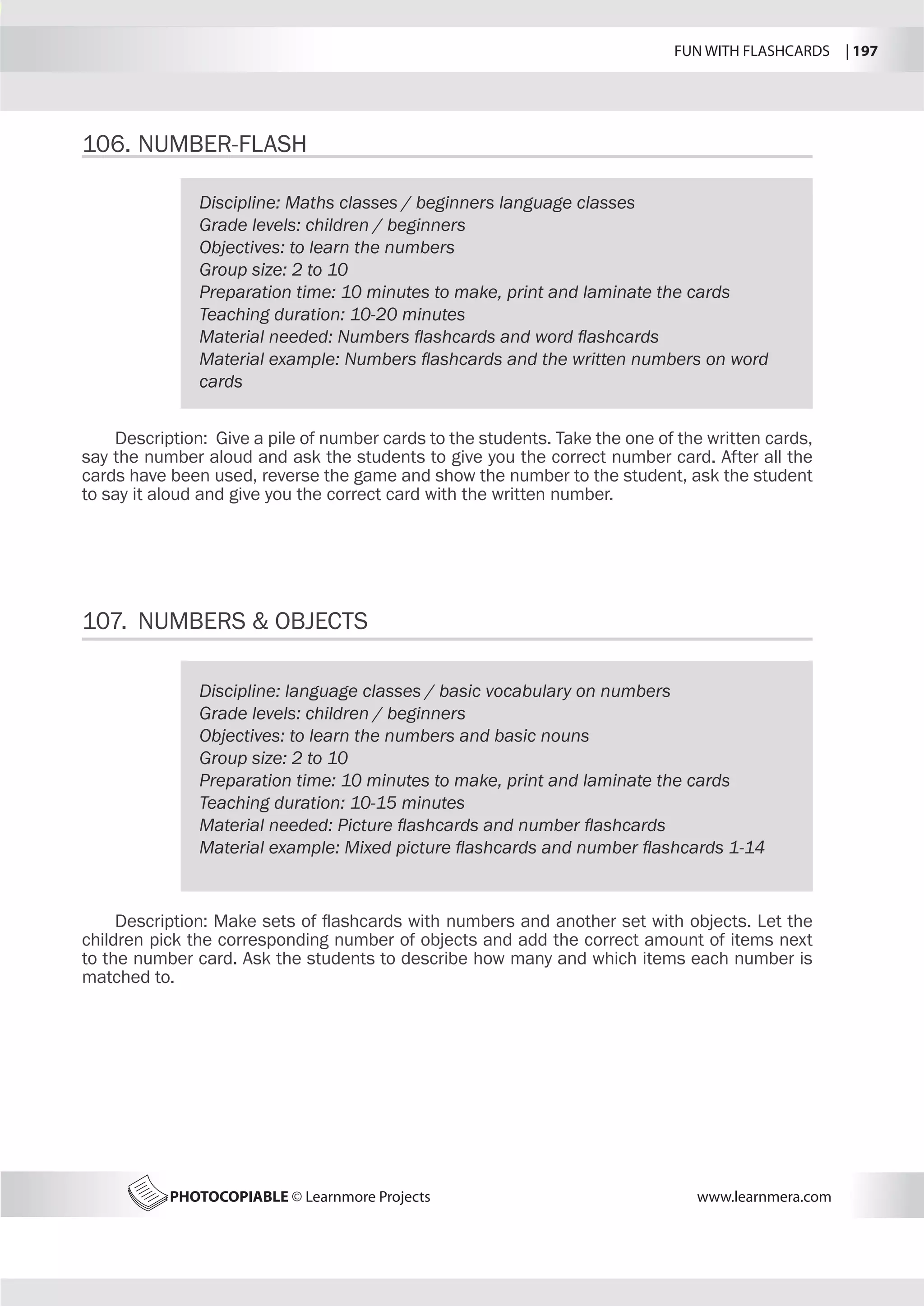 FUN WITH FLASHCARDS | 197
PHOTOCOPIABLE © Learnmore Projects www.learnmera.com
106.	NUMBER-FLASH
107.	 NUMBERS  OBJECTS
Discipline: Maths classes / beginners language classes
Grade levels: children / beginners
Objectives: to learn the numbers
Group size: 2 to 10
Preparation time: 10 minutes to make, print and laminate the cards
Teaching duration: 10-20 minutes
Material needed: Numbers flashcards and word flashcards
Material example: Numbers flashcards and the written numbers on word
cards
Description: Give a pile of number cards to the students. Take the one of the written cards,
say the number aloud and ask the students to give you the correct number card. After all the
cards have been used, reverse the game and show the number to the student, ask the student
to say it aloud and give you the correct card with the written number.
Discipline: language classes / basic vocabulary on numbers
Grade levels: children / beginners
Objectives: to learn the numbers and basic nouns
Group size: 2 to 10
Preparation time: 10 minutes to make, print and laminate the cards
Teaching duration: 10-15 minutes
Material needed: Picture flashcards and number flashcards
Material example: Mixed picture flashcards and number flashcards 1-14
Description: Make sets of flashcards with numbers and another set with objects. Let the
children pick the corresponding number of objects and add the correct amount of items next
to the number card. Ask the students to describe how many and which items each number is
matched to.
 