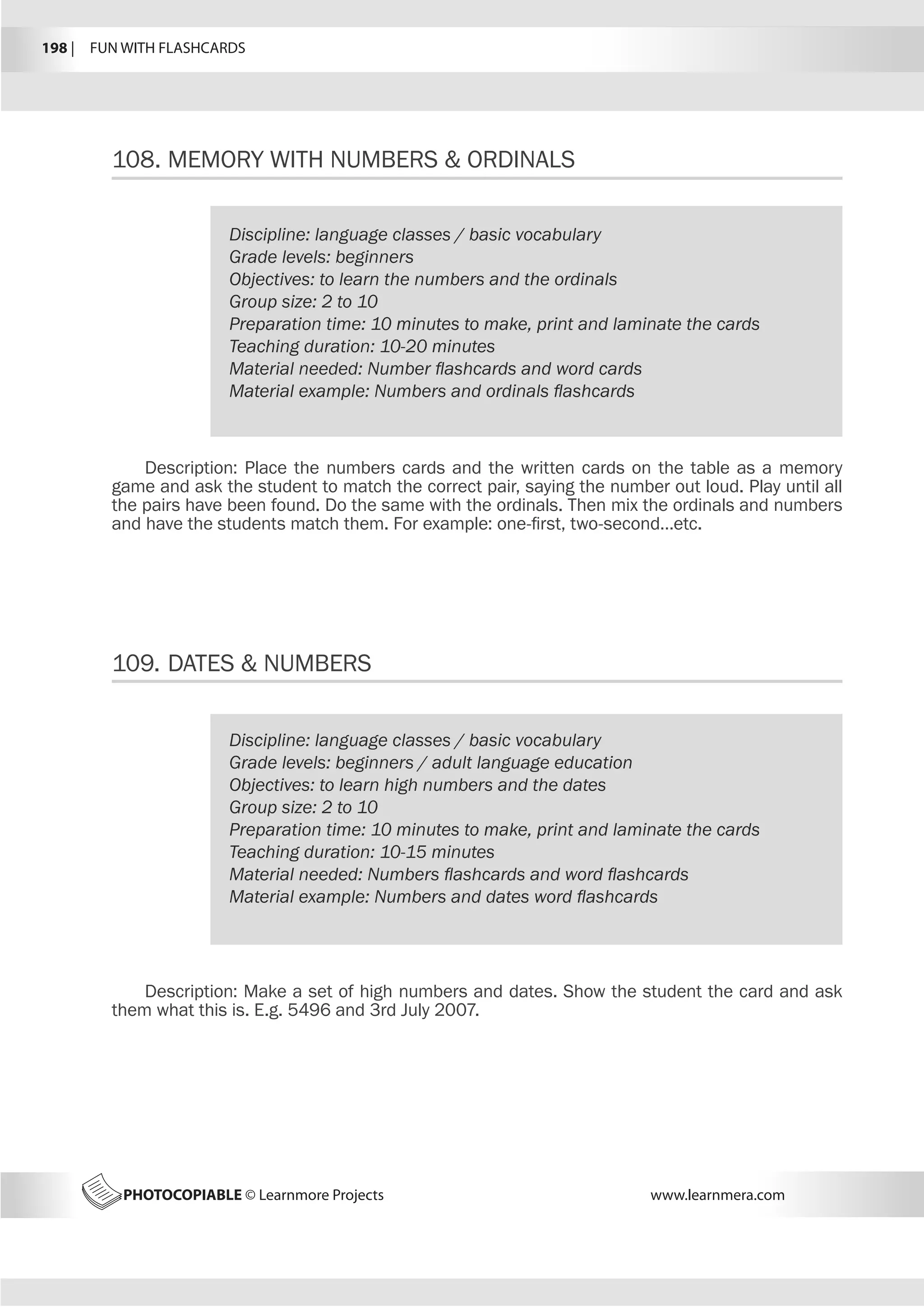 198 |  FUN WITH FLASHCARDS
PHOTOCOPIABLE © Learnmore Projects www.learnmera.com
108.	MEMORY WITH NUMBERS  ORDINALS
Discipline: language classes / basic vocabulary
Grade levels: beginners
Objectives: to learn the numbers and the ordinals
Group size: 2 to 10
Preparation time: 10 minutes to make, print and laminate the cards
Teaching duration: 10-20 minutes
Material needed: Number flashcards and word cards
Material example: Numbers and ordinals flashcards
Description: Place the numbers cards and the written cards on the table as a memory
game and ask the student to match the correct pair, saying the number out loud. Play until all
the pairs have been found. Do the same with the ordinals. Then mix the ordinals and numbers
and have the students match them. For example: one-first, two-second…etc.
109.	DATES  NUMBERS
Discipline: language classes / basic vocabulary
Grade levels: beginners / adult language education
Objectives: to learn high numbers and the dates
Group size: 2 to 10
Preparation time: 10 minutes to make, print and laminate the cards
Teaching duration: 10-15 minutes
Material needed: Numbers flashcards and word flashcards
Material example: Numbers and dates word flashcards
Description: Make a set of high numbers and dates. Show the student the card and ask
them what this is. E.g. 5496 and 3rd July 2007.
 