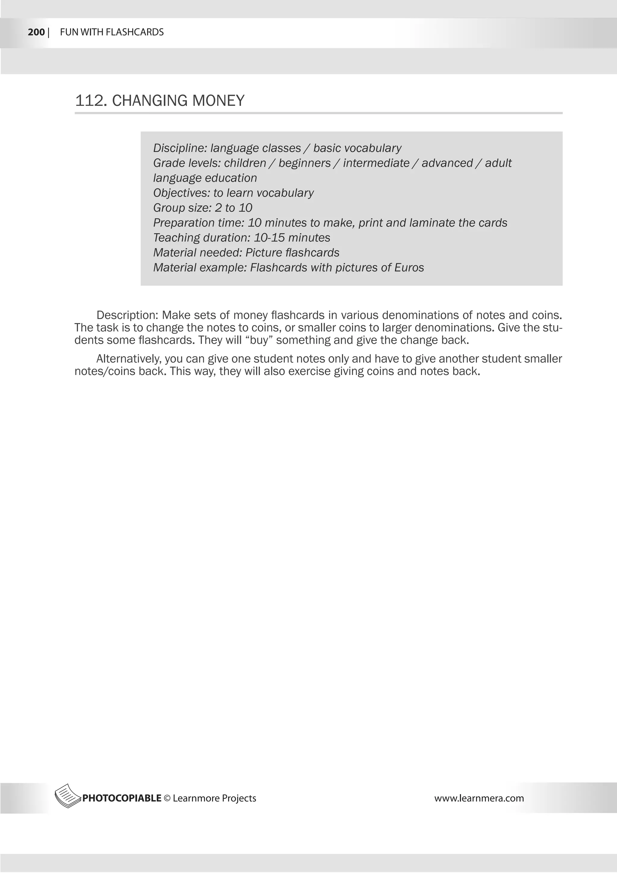 200 |  FUN WITH FLASHCARDS
PHOTOCOPIABLE © Learnmore Projects www.learnmera.com
112.	CHANGING MONEY
Discipline: language classes / basic vocabulary
Grade levels: children / beginners / intermediate / advanced / adult
language education
Objectives: to learn vocabulary
Group size: 2 to 10
Preparation time: 10 minutes to make, print and laminate the cards
Teaching duration: 10-15 minutes
Material needed: Picture flashcards
Material example: Flashcards with pictures of Euros
Description: Make sets of money flashcards in various denominations of notes and coins.
The task is to change the notes to coins, or smaller coins to larger denominations. Give the stu-
dents some flashcards. They will “buy” something and give the change back.
Alternatively, you can give one student notes only and have to give another student smaller
notes/coins back. This way, they will also exercise giving coins and notes back.
 