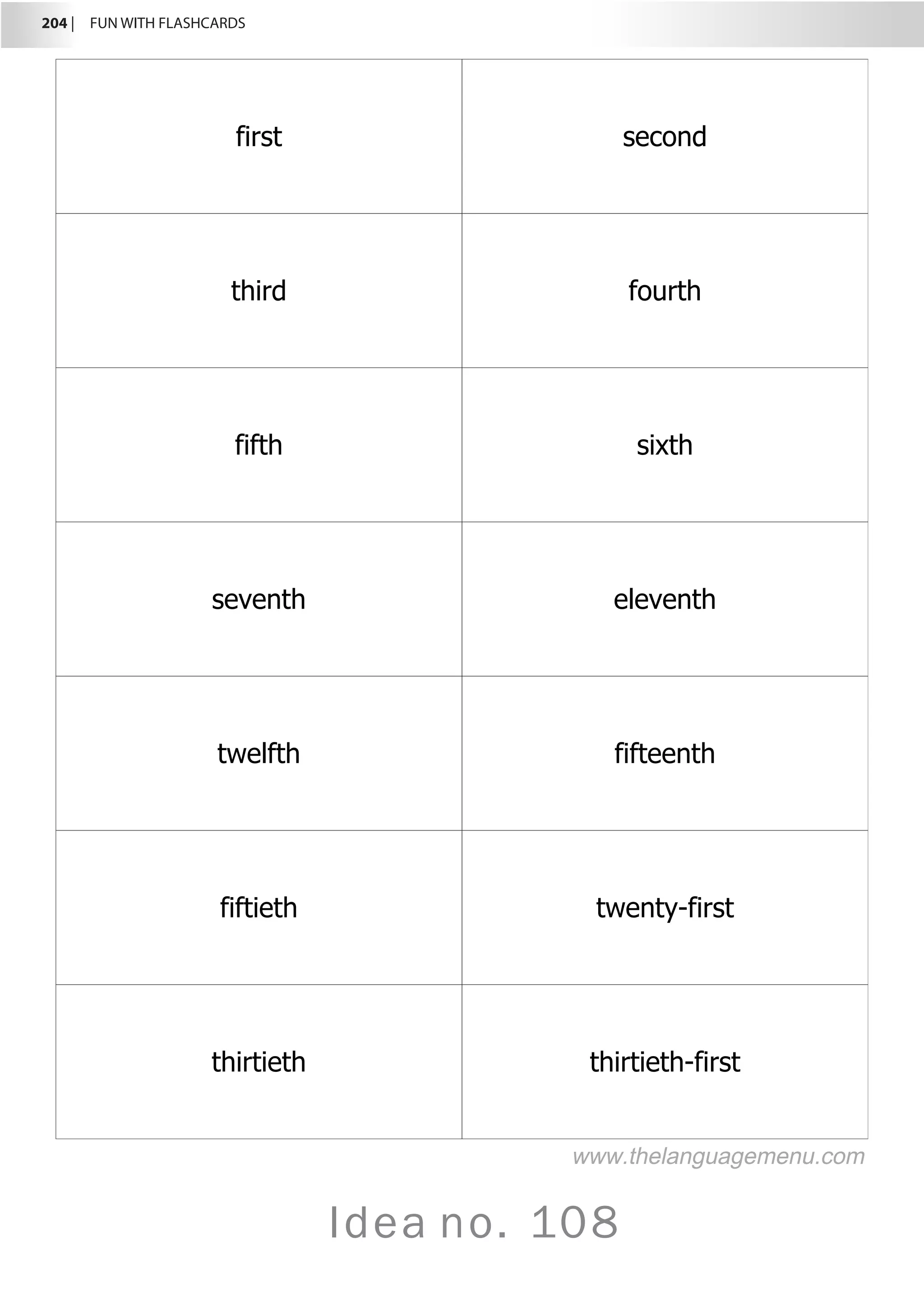 204 |  FUN WITH FLASHCARDS
Idea no. 108
first second
third fourth
fifth sixth
seventh eleventh
twelfth fifteenth
fiftieth twenty-first
thirtieth thirtieth-first
www.thelanguagemenu.com
 