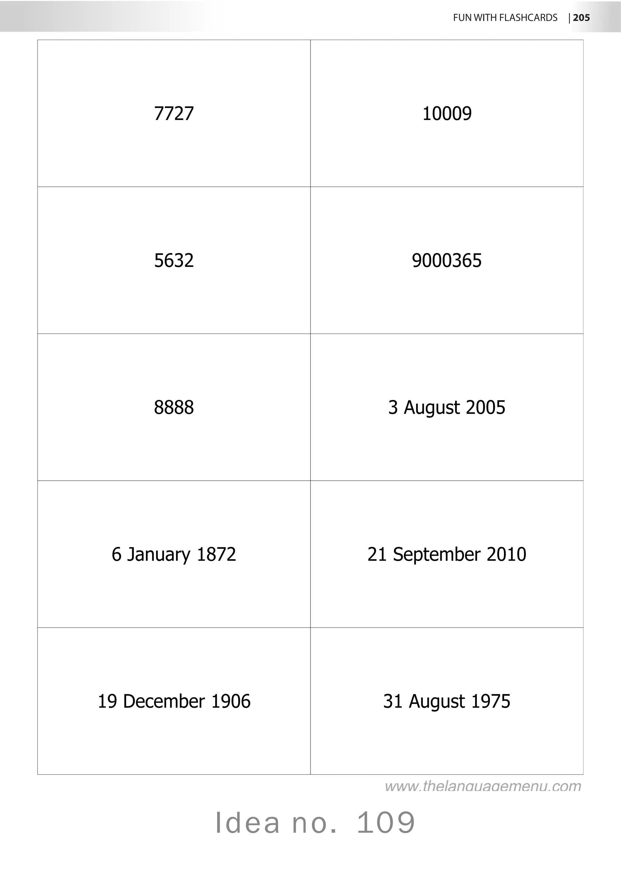 FUN WITH FLASHCARDS | 205
Idea no. 109
7727 10009
5632 9000365
8888 3 August 2005
6 January 1872 21 September 2010
19 December 1906 31 August 1975
www.thelanguagemenu.com
 
