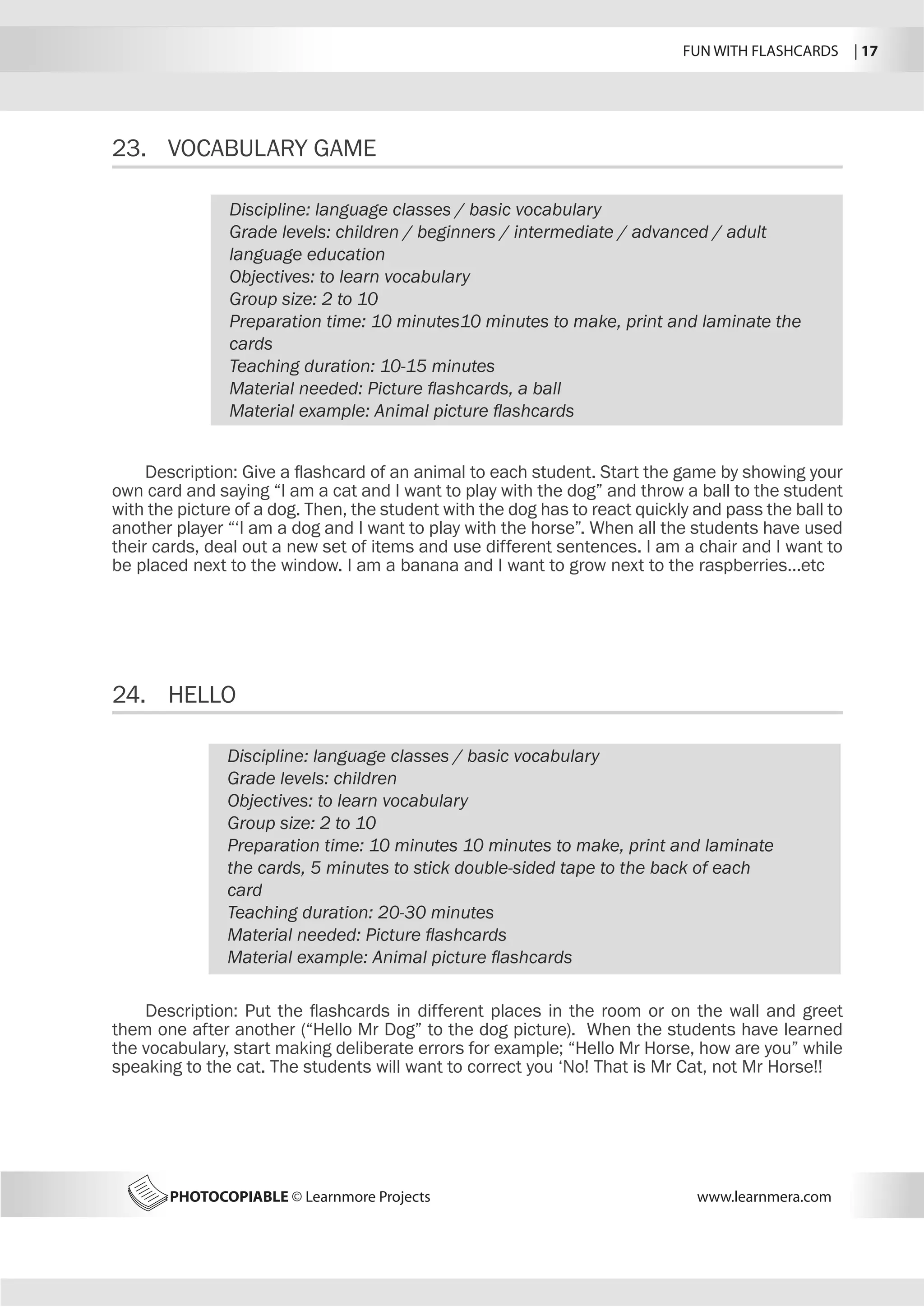 FUN WITH FLASHCARDS | 17
PHOTOCOPIABLE © Learnmore Projects www.learnmera.com
23.	 VOCABULARY GAME
24.	 HELLO
Discipline: language classes / basic vocabulary
Grade levels: children / beginners / intermediate / advanced / adult
language education
Objectives: to learn vocabulary
Group size: 2 to 10
Preparation time: 10 minutes10 minutes to make, print and laminate the
cards
Teaching duration: 10-15 minutes
Material needed: Picture flashcards, a ball
Material example: Animal picture flashcards
Description: Give a flashcard of an animal to each student. Start the game by showing your
own card and saying “I am a cat and I want to play with the dog” and throw a ball to the student
with the picture of a dog. Then, the student with the dog has to react quickly and pass the ball to
another player “‘I am a dog and I want to play with the horse”. When all the students have used
their cards, deal out a new set of items and use different sentences. I am a chair and I want to
be placed next to the window. I am a banana and I want to grow next to the raspberries…etc
Discipline: language classes / basic vocabulary
Grade levels: children
Objectives: to learn vocabulary
Group size: 2 to 10
Preparation time: 10 minutes 10 minutes to make, print and laminate
the cards, 5 minutes to stick double-sided tape to the back of each
card
Teaching duration: 20-30 minutes
Material needed: Picture flashcards
Material example: Animal picture flashcards
Description: Put the flashcards in different places in the room or on the wall and greet
them one after another (“Hello Mr Dog” to the dog picture). When the students have learned
the vocabulary, start making deliberate errors for example; “Hello Mr Horse, how are you” while
speaking to the cat. The students will want to correct you ‘No! That is Mr Cat, not Mr Horse!!
 