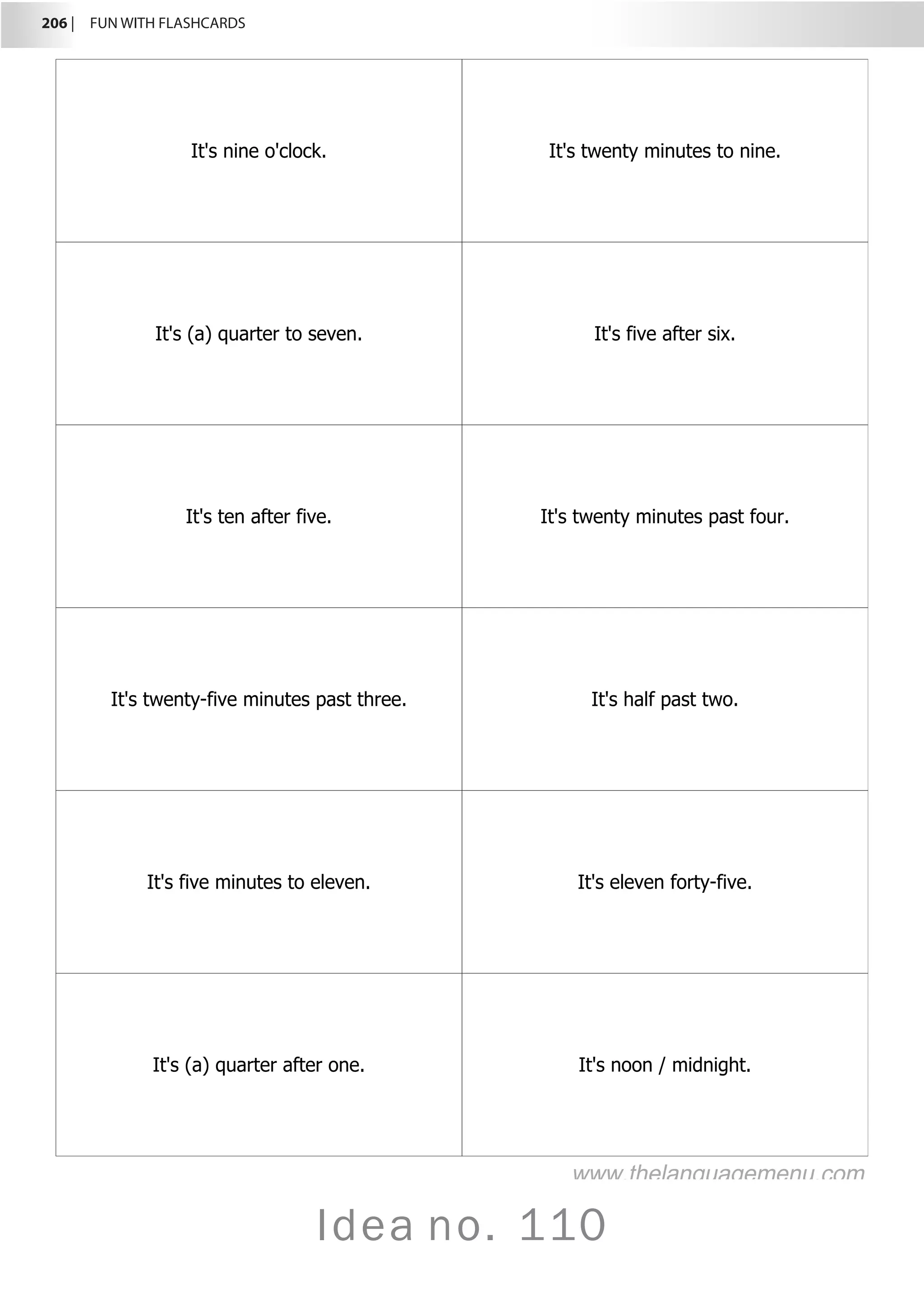206 |  FUN WITH FLASHCARDS
Idea no. 110
It's nine o'clock. It's twenty minutes to nine.
It's (a) quarter to seven. It's five after six.
It's ten after five. It's twenty minutes past four.
It's twenty-five minutes past three. It's half past two.
It's five minutes to eleven. It's eleven forty-five.
It's (a) quarter after one. It's noon / midnight.
www.thelanguagemenu.com
 