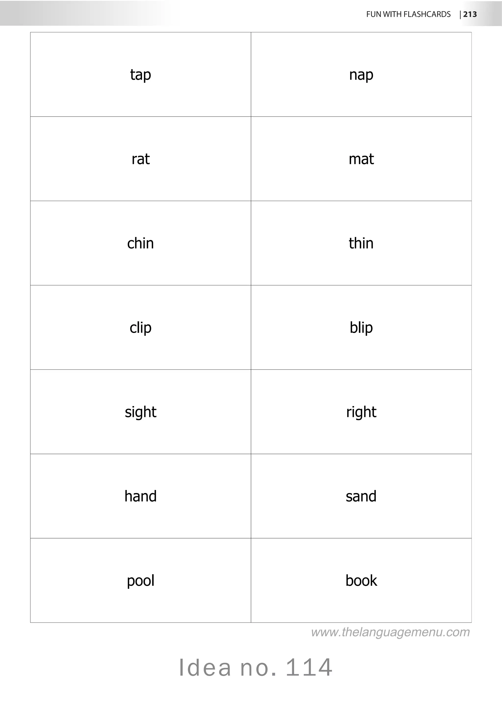 FUN WITH FLASHCARDS | 213
Idea no. 114
tap nap
rat mat
chin thin
clip blip
sight right
hand sand
pool book
www.thelanguagemenu.com
 