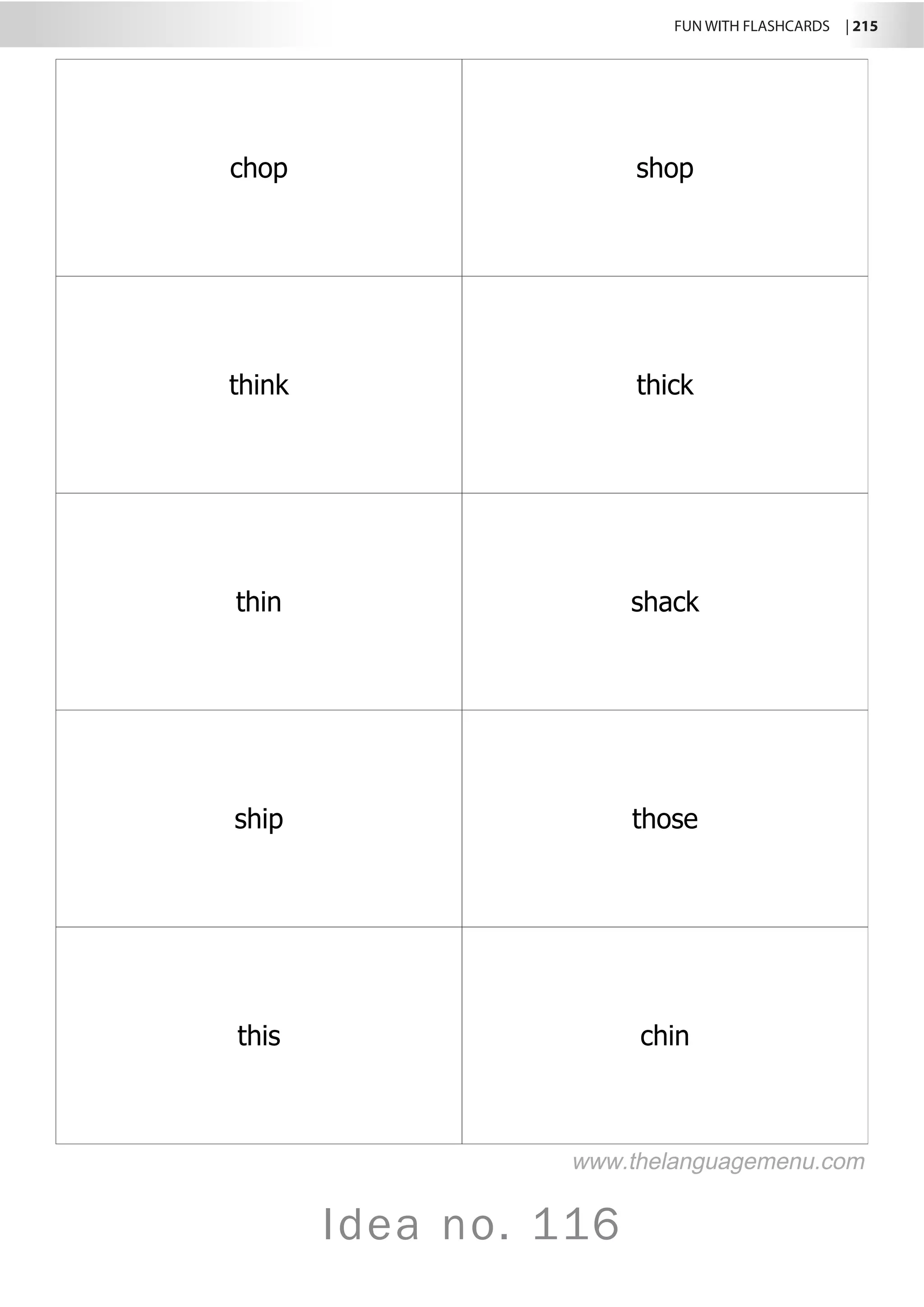 FUN WITH FLASHCARDS | 215
Idea no. 116
chop shop
think thick
thin shack
ship those
this chin
www.thelanguagemenu.com
 