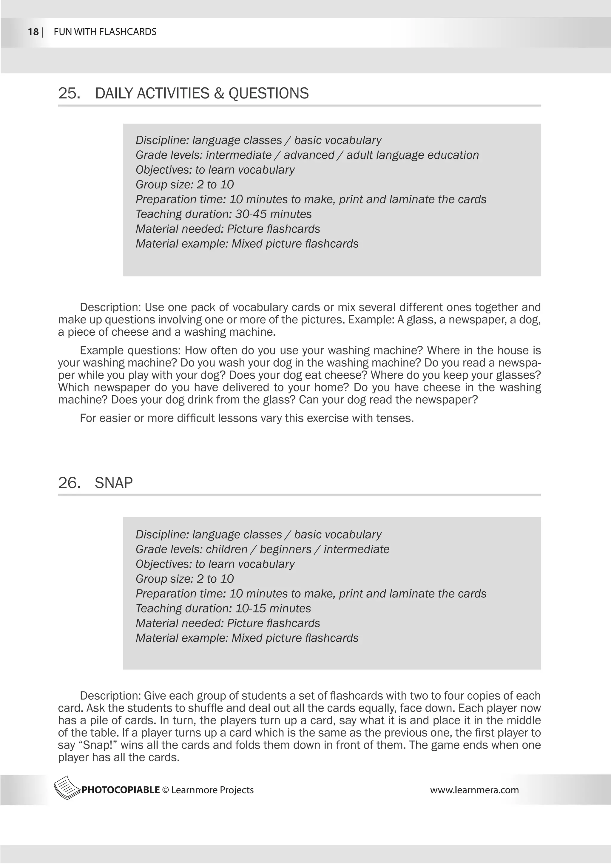18 |  FUN WITH FLASHCARDS
PHOTOCOPIABLE © Learnmore Projects www.learnmera.com
25.	 DAILY ACTIVITIES  QUESTIONS
26.	 SNAP
Discipline: language classes / basic vocabulary
Grade levels: intermediate / advanced / adult language education
Objectives: to learn vocabulary
Group size: 2 to 10
Preparation time: 10 minutes to make, print and laminate the cards
Teaching duration: 30-45 minutes
Material needed: Picture flashcards
Material example: Mixed picture flashcards
Description: Use one pack of vocabulary cards or mix several different ones together and
make up questions involving one or more of the pictures. Example: A glass, a newspaper, a dog,
a piece of cheese and a washing machine.
Example questions: How often do you use your washing machine? Where in the house is
your washing machine? Do you wash your dog in the washing machine? Do you read a newspa-
per while you play with your dog? Does your dog eat cheese? Where do you keep your glasses?
Which newspaper do you have delivered to your home? Do you have cheese in the washing
machine? Does your dog drink from the glass? Can your dog read the newspaper?
For easier or more difficult lessons vary this exercise with tenses.
Discipline: language classes / basic vocabulary
Grade levels: children / beginners / intermediate
Objectives: to learn vocabulary
Group size: 2 to 10
Preparation time: 10 minutes to make, print and laminate the cards
Teaching duration: 10-15 minutes
Material needed: Picture flashcards
Material example: Mixed picture flashcards
Description: Give each group of students a set of flashcards with two to four copies of each
card. Ask the students to shuffle and deal out all the cards equally, face down. Each player now
has a pile of cards. In turn, the players turn up a card, say what it is and place it in the middle
of the table. If a player turns up a card which is the same as the previous one, the first player to
say “Snap!” wins all the cards and folds them down in front of them. The game ends when one
player has all the cards.
 
