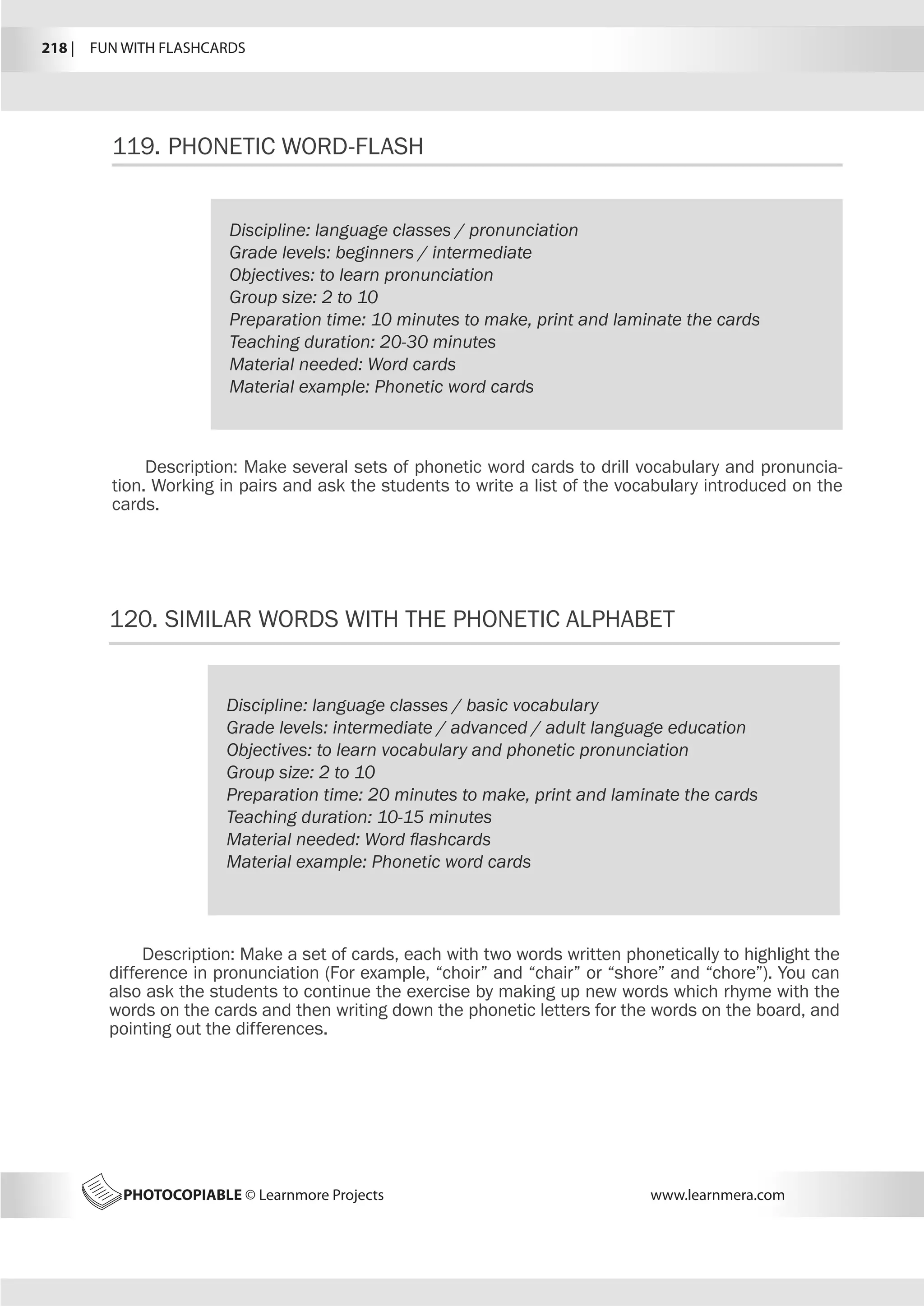 218 |  FUN WITH FLASHCARDS
PHOTOCOPIABLE © Learnmore Projects www.learnmera.com
119.	PHONETIC WORD-FLASH
120.	SIMILAR WORDS WITH THE PHONETIC ALPHABET
Discipline: language classes / pronunciation
Grade levels: beginners / intermediate
Objectives: to learn pronunciation
Group size: 2 to 10
Preparation time: 10 minutes to make, print and laminate the cards
Teaching duration: 20-30 minutes
Material needed: Word cards
Material example: Phonetic word cards
Description: Make several sets of phonetic word cards to drill vocabulary and pronuncia-
tion. Working in pairs and ask the students to write a list of the vocabulary introduced on the
cards.
Discipline: language classes / basic vocabulary
Grade levels: intermediate / advanced / adult language education
Objectives: to learn vocabulary and phonetic pronunciation
Group size: 2 to 10
Preparation time: 20 minutes to make, print and laminate the cards
Teaching duration: 10-15 minutes
Material needed: Word flashcards
Material example: Phonetic word cards
Description: Make a set of cards, each with two words written phonetically to highlight the
difference in pronunciation (For example, “choir” and “chair” or “shore” and “chore”). You can
also ask the students to continue the exercise by making up new words which rhyme with the
words on the cards and then writing down the phonetic letters for the words on the board, and
pointing out the differences.
 