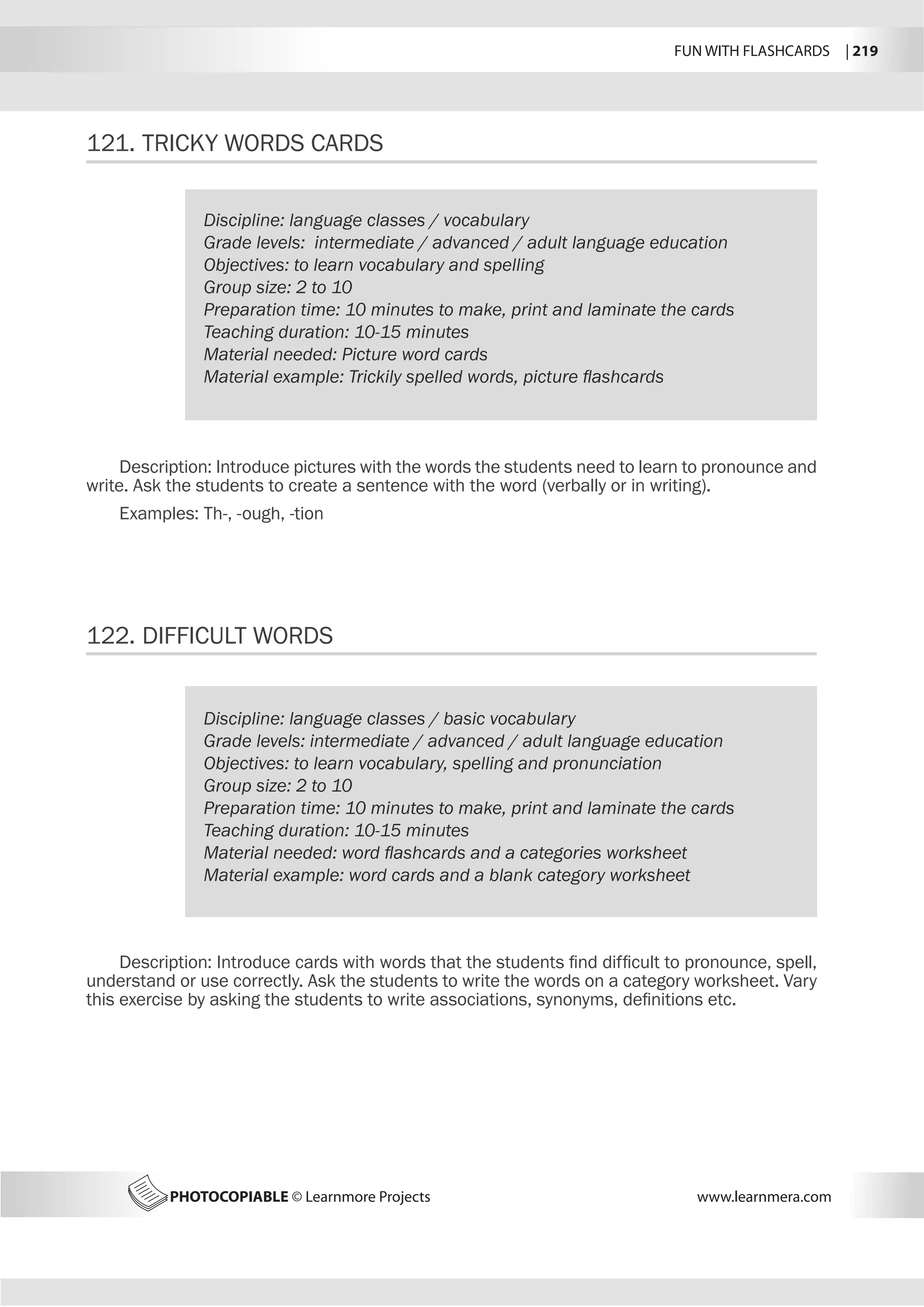 FUN WITH FLASHCARDS | 219
PHOTOCOPIABLE © Learnmore Projects www.learnmera.com
121.	TRICKY WORDS CARDS
122.	DIFFICULT WORDS
Discipline: language classes / vocabulary
Grade levels: intermediate / advanced / adult language education
Objectives: to learn vocabulary and spelling
Group size: 2 to 10
Preparation time: 10 minutes to make, print and laminate the cards
Teaching duration: 10-15 minutes
Material needed: Picture word cards
Material example: Trickily spelled words, picture flashcards
Description: Introduce pictures with the words the students need to learn to pronounce and
write. Ask the students to create a sentence with the word (verbally or in writing).
Examples: Th-, -ough, -tion
Discipline: language classes / basic vocabulary
Grade levels: intermediate / advanced / adult language education
Objectives: to learn vocabulary, spelling and pronunciation
Group size: 2 to 10
Preparation time: 10 minutes to make, print and laminate the cards
Teaching duration: 10-15 minutes
Material needed: word flashcards and a categories worksheet
Material example: word cards and a blank category worksheet
Description: Introduce cards with words that the students find difficult to pronounce, spell,
understand or use correctly. Ask the students to write the words on a category worksheet. Vary
this exercise by asking the students to write associations, synonyms, definitions etc.
 