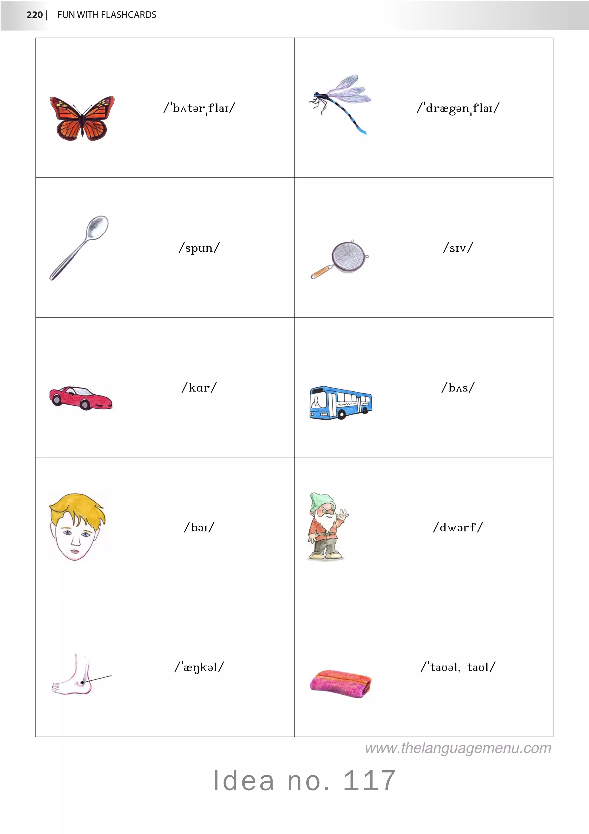 220 |  FUN WITH FLASHCARDS
Idea no. 117
/ˈbʌtərˌflaɪ/ /ˈdrægənˌflaɪ/
/spun/ /sɪv/
/kɑr/ /bʌs/
/bɔɪ/ /dwɔrf/
/ˈæŋkəl/ /ˈtaʊəl, taʊl/
www.thelanguagemenu.com
 