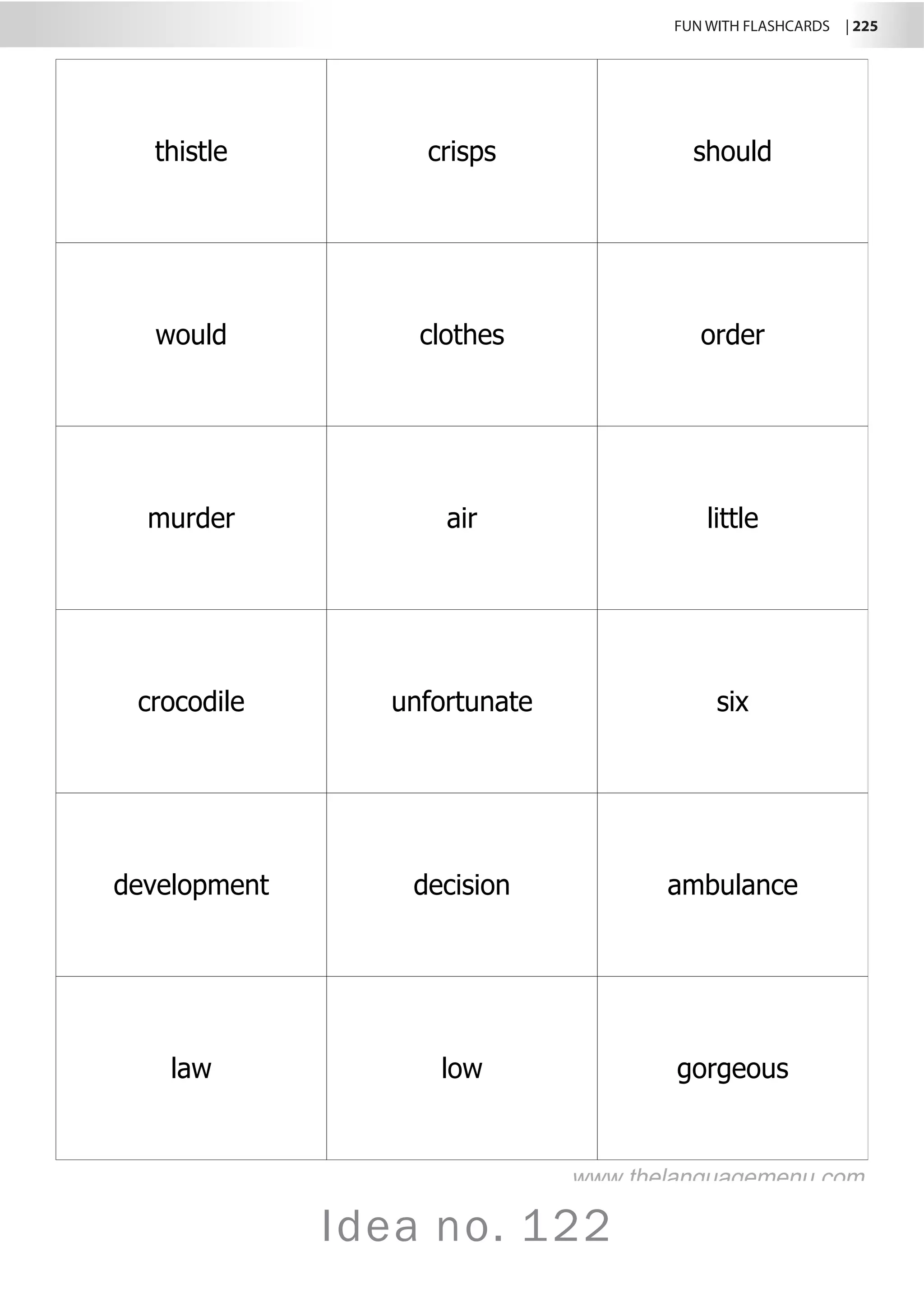 FUN WITH FLASHCARDS | 225
Idea no. 122
thistle crisps should
would clothes order
murder air little
crocodile unfortunate six
development decision ambulance
law low gorgeous
www.thelanguagemenu.com
 