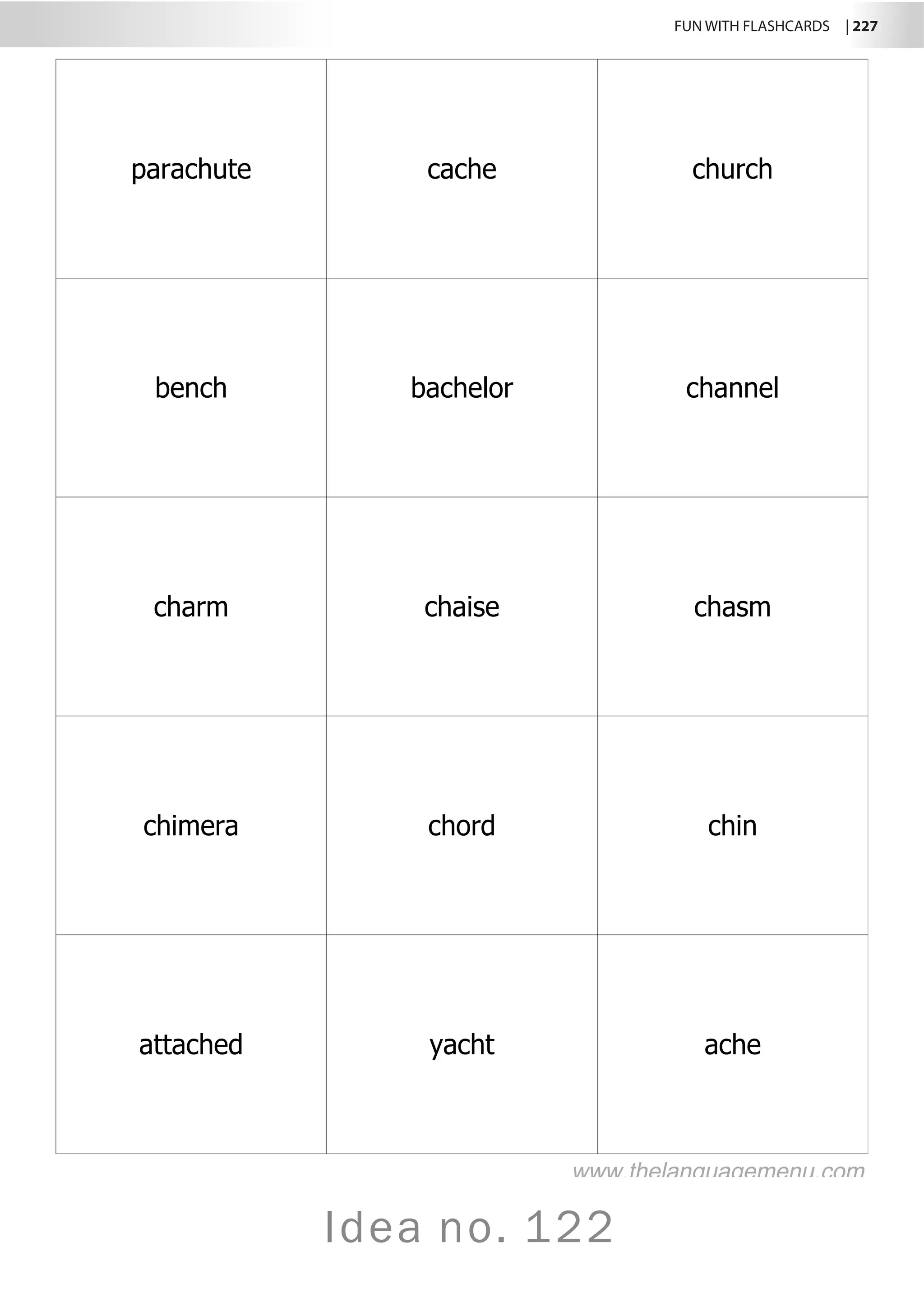 FUN WITH FLASHCARDS | 227
Idea no. 122
parachute cache church
bench bachelor channel
charm chaise chasm
chimera chord chin
attached yacht ache
www.thelanguagemenu.com
 